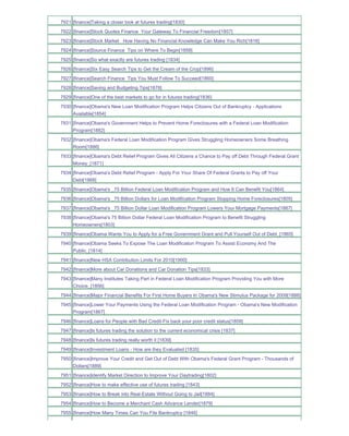 7921 [finance]Taking a closer look at futures trading[1830]
7922 [finance]Stock Quotes Finance Your Gateway To Financial Freedom[1857]
7923 [finance]Stock Market How Having No Financial Knowledge Can Make You Rich[1816]
7924 [finance]Source Finance Tips on Where To Begin[1858]
7925 [finance]So what exactly are futures trading [1834]
7926 [finance]Six Easy Search Tips to Get the Cream of the Crop[1896]
7927 [finance]Search Finance Tips You Must Follow To Succeed[1860]
7928 [finance]Saving and Budgeting Tips[1878]
7929 [finance]One of the best markets to go for in futures trading[1836]
7930 [finance]Obama's New Loan Modification Program Helps Citizens Out of Bankruptcy - Applications
     Available[1854]
7931 [finance]Obama's Government Helps to Prevent Home Foreclosures with a Federal Loan Modification
     Program[1882]
7932 [finance]Obama's Federal Loan Modification Program Gives Struggling Homeowners Some Breathing
     Room[1886]
7933 [finance]Obama's Debt Relief Program Gives All Citizens a Chance to Pay off Debt Through Federal Grant
     Money_[1871]
7934 [finance]Obama's Debt Relief Program - Apply For Your Share Of Federal Grants to Pay off Your
     Debt[1868]
7935 [finance]Obama's _75 Billion Federal Loan Modification Program and How It Can Benefit You[1864]
7936 [finance]Obama's _75 Billion Dollars for Loan Modification Program Stopping Home Foreclosures[1805]
7937 [finance]Obama's _75 Billion Dollar Loan Modification Program Lowers Your Mortgage Payments[1887]
7938 [finance]Obama's 75 Billion Dollar Federal Loan Modification Program to Benefit Struggling
     Homeowners[1803]
7939 [finance]Obama Wants You to Apply for a Free Government Grant and Pull Yourself Out of Debt_[1865]
7940 [finance]Obama Seeks To Expose The Loan Modification Program To Assist Economy And The
     Public_[1814]
7941 [finance]New HSA Contribution Limits For 2010[1900]
7942 [finance]More about Car Donations and Car Donation Tips[1833]
7943 [finance]Many Institutes Taking Part in Federal Loan Modification Program Providing You with More
     Choice_[1856]
7944 [finance]Major Financial Benefits For First Home Buyers In Obama's New Stimulus Package for 2009[1888]
7945 [finance]Lower Your Payments Using the Federal Loan Modification Program - Obama's New Modification
     Program[1867]
7946 [finance]Loans for People with Bad Credit-Fix back your poor credit status[1859]
7947 [finance]Is futures trading the solution to the current economical crisis [1837]
7948 [finance]Is futures trading really worth it [1839]
7949 [finance]Investment Loans - How are they Evaluated [1835]
7950 [finance]Improve Your Credit and Get Out of Debt With Obama's Federal Grant Program - Thousands of
     Dollars[1889]
7951 [finance]Identify Market Direction to Improve Your Daytrading[1802]
7952 [finance]How to make effective use of futures trading [1843]
7953 [finance]How to Break into Real-Estate Without Going to Jail[1884]
7954 [finance]How to Become a Merchant Cash Advance Lender[1879]
7955 [finance]How Many Times Can You File Bankruptcy [1846]
 