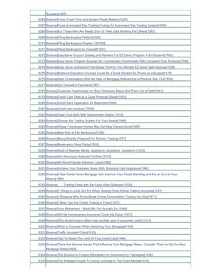 Success[1587]
8266 [finance]Forex Trade Time and System Really Matters[1595]
8267 [finance]Forex Automated Day Trading-Finding An Automated Day Trading System[1600]
8268 [finance]For Those Who Are Really Sick Of Their Jobs Working For Others[1562]
8269 [finance]Filing Bankruptcy Petition[1558]
8270 [finance]Filing Bankruptcy Chapter 13[1559]
8271 [finance]Filing Bankruptcy by Yourself[1557]
8272 [finance]EasySaver Coupon Catalog and Rebates For EZ Saver Program In En Espanol[1542]
8273 [finance]Easy Saver Program Savings On Touchscreen Thermostats With Complaint Free Products[1536]
8274 [finance]Easy Saver Complaint Free Diaper Pail For The Ultimate EZ Saver Safe Savings[1538]
8275 [finance]Distance Education Courses Could Be a Great Solution for Those on a Budget[1573]
8276 [finance]Debt Consolidation With the Help of Mortgage Refinancing a Practical Way Out[1509]
8277 [finance]Cut Yourself a Paycheck[1567]
8278 [finance]Customer Testimonials on How Timeshare Depot Got Them Out of Debt[1561]
8279 [finance]Credit Card Debt as a Quiet Financial Slayer[1503]
8280 [finance]Credit Card Application for Beginners[1504]
8281 [finance]Credit card anybody [1505]
8282 [finance]Clear Your Debt With Government Grants [1516]
8283 [finance]Choose the Trading System For Your Needs[1596]
8284 [finance]Cheap Foreclosed Homes May Get New Owners Soon[1580]
8285 [finance]Best Way to File Bankruptcy[1556]
8286 [finance]Being Readily Prepared For Robotic Trading[1577]
8287 [finance]Bankruptcy Filing Today[1555]
8288 [finance]Audit of Nigerian Banks Questions Questions Questions [1553]
8289 [finance]Are Americans Addicted To Debt [1510]
8290 [finance]All About Payday Advance Loans[1560]
8291 [finance]Achieve Your Business Goals With Shopping Cart Integration[1564]
8292 [finance]A Bad Credit Home Mortgage Can Improve Your Credit Standing and Put an End to Your
     Misery[1586]
8293 [finance]    Trading Forex with the Forex Killer Software [1534]
8294 [finance]3 Things to Look Out For When Getting Forex Online Trading Accounts[1572]
8295 [finance]3 Reasons Why Forex Beats Online Commodities Trading Any Day[1571]
8296 [finance]3 Best Tips For Online Trading in Forex[1570]
8297 [finance]Your Retirement - What Will You Actually Do [1569]
8298 [finance]Will My Homeowners Insurance Cover My Dolce [1431]
8299 [finance]Why student loans rather than another type of consumer credit [1412]
8300 [finance]What to Consider When Switching Your Mortgage[1442]
8301 [finance]Traffic Accident Claim[1435]
8302 [finance]Tips To Raise The Limit Of Your Credit Card[1484]
8303 [finance]There Are Several Issues That Influence Your Mortgage Rates Consider Them to Get the Best
     Mortgage Rates[1462]
8304 [finance]The Solution to Finding Affordable Car Insurance For Teenagers[1436]
8305 [finance]The Intelligent Guide To Using Leverage In The Forex Market[1470]
 