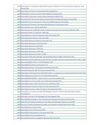 8461 [finance]How To Use Obama's Debt Relief Program to Alleviate Your Personal Debt and Apply for Grant
     Money[1345]
8462 [finance]How to Factor Your Government Receivables[1351]
8463 [finance]How to Choose an Online Debt Settlement Company[1343]
8464 [finance]How to Buy New Furniture Without Breaking the Bank[1314]
8465 [finance]How the Government Injection Should Help the Struggling Mortgage Industry[1385]
8466 [finance]How Invoice Factoring Can Help Temp Staffing Agencies Grow[1350]
8467 [finance]Home Ownership Advantages After Bankruptcy Is Discharged [1326]
8468 [finance]Home Loans Step By Step[1363]
8469 [finance]home loan modification myths circulating during this time of economical difficulty [1328]
8470 [finance]He Pleads To Credit Info Theft[1356]
8471 [finance]Guide in Looking for Business Credit Card Deals[1358]
8472 [finance]Financial Freedom is Not Free[1309]
8473 [finance]File Bankruptcy Without an Attorney[1319]
8474 [finance]File Bankruptcy on My Own[1320]
8475 [finance]File Bankruptcy Now[1367]
8476 [finance]File bankruptcy in PA[1322]
8477 [finance]File Bankruptcy in GA[1324]
8478 [finance]File Bankruptcy Chapter 7[1368]
8479 [finance]FACTORS INFLUENCING THE DIVIDEND POLICY SOME THOUGHTS[1393]
8480 [finance]Don't File for Bankruptcy if You Can't Pay Your Bills Apply for a Government Grant Today_[1390]
8481 [finance]DIVIDEND POLICY -AN APPRAISAL[1395]
8482 [finance]Debt Questions and Answers[1313]
8483 [finance]Credit Repair How Credit Scores Really Work[1378]
8484 [finance]Choosing the right Third Party insurance[1329]
8485 [finance]Can't Get Approved For Debt Relief Grants Try Applying for a Federally Backed FHA Grant[1330]
8486 [finance]Business Insurance For Your Home Business[1327]
8487 [finance]BONUS BONAZA Failure of ethics or economic model [1375]
8488 [finance]Become a Forex Trader Tips To Help Avoid Failure[1376]
8489 [finance]Bankruptcy Is NOT The End Of Your wild World [1337]
8490 [finance]Availing Yourself of a New York Auto Insurance[1370]
8491 [finance]Auto Insurance What You Need to Know about this[1325]
8492 [finance]Are You Swarming In Debt With Mortgage Payments Obama's New Debt Relief Program
     Answers[1301]
8493 [finance]An Overview of UK Mortgages and Remortgages[1388]
8494 [finance]Adding Coverage in Your Cincinnati Auto Insurance while Saving Money[1374]
8495 [finance]A Few Essential Guidelines to Get a Bad-credit Mortgage Refinance Loan[1302]
8496 [finance]10 Creative Applications for getting your Apartment Investing Deals Done[1399]
8497 [finance]Why Buy a Home [1333]
8498 [finance]Why Have Pet Insurance[1294]
8499 [finance]What Requirements to File Bankruptcy[1260]
8500 [finance]What Good Credit Means[1247]
8501 [finance]What Finance is Available to Business Start-ups [1245]
 
