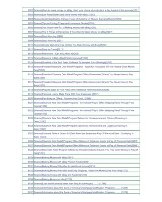8502 [finance]Want to make money on eBay Well your choice of products is a Key Aspect of this process[1201]
8503 [finance]Use Retail Stores and Make Money with eBay_[1203]
8504 [finance]Understanding the Various Types of Auctions on Ebay to Earn you Money[1204]
8505 [finance]Tips on Finding Cheap Auto Insurance Quotes[1258]
8506 [finance]The Know-How-To of Making Money with eBay[1205]
8507 [finance]The 5 Things to Remember if You Want to Make Money on eBay[1207]
8508 [finance]Stop Worrying [1286]
8509 [finance]Stop Worrying [1271]
8510 [finance]Simple Marketing Tips to Help You Make Money with Ebay[1208]
8511 [finance]Save on Travel[1215]
8512 [finance]Retirement - Can You Afford It[1293]
8513 [finance]Reasons to Get a Real Estate Appraisal[1232]
8514 [finance]Qualities of the Best Forex Software To Increase Your Winnings[1295]
8515 [finance]President Obama's Debt Relief Programs - Apply for Thousands in Free Federal Grant Money
     Now[1250]
8516 [finance]President Obama's Debt Relief Program Offers Government Grants You Never Have to Pay
     Back[1290]
8517 [finance]President Obama's Debt Relief Program Offers Government Grants You Never Have to Pay
     Back[1275]
8518 [finance]Plug the Gaps in Your Policy With Additional Home Insurance[1296]
8519 [finance]Personal Loans Make Pace With Your Expenses..[1297]
8520 [finance]Part thirty six Offers - Payment Into Court...[1298]
8521 [finance]Obama's New Debt Relief Programs - An Indirect Way to Offer a Helping Hand Through Free
     Grants[1288]
8522 [finance]Obama's New Debt Relief Programs - An Indirect Way to Offer a Helping Hand Through Free
     Grants[1273]
8523 [finance]Obama's New Debt Relief Program Delivers to Homeowners and Citizens Drowning in
     Debt_[1282]
8524 [finance]Obama's New Debt Relief Program Delivers to Homeowners and Citizens Drowning in
     Debt_[1267]
8525 [finance]Obama's Federal Grants for Debt Relief are Americans Pay Off Personal Debt - Qualifying Is
     Easy_[1233]
8526 [finance]Obama's Debt Relief Program Offers Millions of Dollars in Grants to Pay off Personal Debt[1283]
8527 [finance]Obama's Debt Relief Program Offers Millions of Dollars in Grants to Pay off Personal Debt[1268]
8528 [finance]New Debt Relief Program Offered by President Obama Awards You Free Grant Money to Pay off
     Debt[1291]
8529 [finance]Making Money with eBay[1214]
8530 [finance]Making Money with eBay Product Feeds[1209]
8531 [finance]Making Money With eBay for Additional Income[1210]
8532 [finance]Making Money With eBay and Drop Shipping Watch the Money Drop Your Way[1212]
8533 [finance]Making money with eBay and Auctions[1213]
8534 [finance]Making Money on eBay[1216]
8535 [finance]Loan modification is better than filing for bankruptcy .......- [1299]
8536 [finance]Information about the Bank of America's Mortgage Modification Programs...........[1289]
8537 [finance]Information about the Bank of America's Mortgage Modification Programs...........[1274]
 