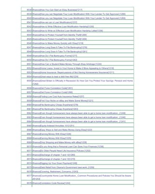 8538 [finance]How You Can Start an Ebay Business[1217]
8539 [finance]How you can Negotiate Your Loan Modification With Your Lender To Get Approved [1280]
8540 [finance]How you can Negotiate Your Loan Modification With Your Lender To Get Approved [1265]
8541 [finance]How we can a Loan Modification[1237]
8542 [finance]How to Write Effective Loan Modification Hardship[1230]
8543 [finance]How to Write an Effective Loan Modification Hardship Letter[1236]
8544 [finance]How to Protect Yourself from Identity Theft[1284]
8545 [finance]How to Protect Yourself from Identity Theft[1269]
8546 [finance]How to Make Money Quickly with Ebay[1219]
8547 [finance]How Long Does It Take To File Bankruptcy[1276]
8548 [finance]How Long Does It Take To File Bankruptcy[1261]
8549 [finance]How Do I File Bankruptcy Forms[1277]
8550 [finance]How Do I File Bankruptcy Forms[1262]
8551 [finance]How Can a Student Make Money Through Ebay Arbitrage [1220]
8552 [finance]Home Loans- Invest in Your Home to Make it More Appealing to Others[1218]
8553 [finance]Home Insurance- Repercussions of Not Having Homeowners Insurance[1211]
8554 [finance]Great ways to lead a debt free life[1224]
8555 [finance]Great Britain is Officially in Recession So How Can You Protect Your Savings Pension and Home
     [1292]
8556 [finance]Get Forex Correlation Code[1281]
8557 [finance]Get Forex Correlation Code[1266]
8558 [finance]Finding Low Cost Auto Insurance Rates[1257]
8559 [finance]Find Your Niche on eBay and Make Some Money[1221]
8560 [finance]File Bankruptcy Cheap Anywhere[1278]
8561 [finance]File Bankruptcy Cheap Anywhere[1263]
8562 [finance]Even though homeowners have always been able to get a home loan modification...[1249]
8563 [finance]Even though homeowners have always been able to get a home loan modification...[1246]
8564 [finance]Even though homeowners have always been able to get a home loan modification...[1241]
8565 [finance]Equity-Indexed Annuities 101[1251]
8566 [finance]Easy Ways to Sell and Make Money Using Ebay[1222]
8567 [finance]Earning Money With Ebay[1226]
8568 [finance]Earning Money With Ebay[1225]
8569 [finance]Drop Shipping and Make Money with eBay[1228]
8570 [finance]Do you thing that a Personal Loan Can Save Your Finances [1238]
8571 [finance]Do Older People Need Life Insurance Policies [1252]
8572 [finance]Discharge of chapter 7 and 13[1285]
8573 [finance]Discharge of chapter 7 and 13[1270]
8574 [finance]Digging Up Your Down Payment[1248]
8575 [finance]Debt Relief from Obama's Government best work..[1259]
8576 [finance]Covering_Retirement_Concerns..[1243]
8577 [finance]Countrywide Home Loan Modification_ Common Procedures and Policies You Should be Aware
     of[1253]
8578 [finance]Correlation Code Review[1244]
 