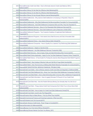 9451 [finance]Eliminate Credit Card Debt - How to Eliminate obama's Credit Card Balance With a
     Settlement[367]
9452 [finance]Earn Money On the Web thru Effective Web Marketing[352]
9453 [finance]Earn Money On the Web thru Effective Web Marketing[344]
9454 [finance]Earn Money On line through Effective Internet Marketing[350]
9455 [finance]Debt Settlements - Why obama's Debt Settlement is Increasing in Popularity Today For
     Americans[363]
9456 [finance]Debt Settlements - Why Debt Settlements Are Becoming More Favorable For Consumers[326]
9457 [finance]Debt Settlements - How Debt Settlement Companies Work and Why They Are Popular[317]
9458 [finance]Debt Settlement Services - Ways to Find Reputable Debt Settlement Services[310]
9459 [finance]Debt Settlement Services - Does Debt Settlement Lead to Reduction of Debt [309]
9460 [finance]Debt Settlement Programs - Top 5 obama's Qualities of Legitimate Debt Settlement
     Programs[371]
9461 [finance]Debt Settlement Programs - How obama Use a Bad Economy and Get a Favorable Debt
     Settlement[361]
9462 [finance]Debt Settlement Online - How obama Reduce Debt Online[370]
9463 [finance]Debt Settlement Companies - How to Qualify For a obama's Top Performing Debt Settlement
     Company[365]
9464 [finance]Debt Settlement - Helpful or Harmful [332]
9465 [finance]Debt Settlement - Are Debt Settlement Services Trustworthy [308]
9466 [finance]Debt Relief Services - How to Apply Today and Start Eliminating Debt Tomorrow[324]
9467 [finance]Debt Relief Online Application - Apply For the Top Debt Settlement Programs Online Today[318]
9468 [finance]Debt Relief Advice - A Free Guide For Finding the obama's Most Respected Debt Relief Programs
     Online[364]
9469 [finance]Debt Relief - Stop Irritating Collection Calls and Get Rid of Huge Debts Quickly[306]
9470 [finance]Debt Relief - How This Economy is Making Debt Relief Attractive Financially For Consumers[321]
9471 [finance]DEBT NEGOTIATION- SERIOUS FINANCIAL TROUBLE [396]
9472 [finance]Credit Card Debts - How to Reduce obama's Credit Card Debt and Negotiate a Settlement[368]
9473 [finance]Credit Card Debt Settlement Info - Know Your Facts About Debt Settlement Companies First[319]
9474 [finance]Credit Card Debt Relief - How to Start Eliminating Debt Tomorrow With a Settlement Program[314]
9475 [finance]Credit Card Debt Information - How to Legally Eliminate 70 Percent of Your Credit Card
     Debts[315]
9476 [finance]Credit Card Debt Help - How the Federal Stimulus Money Can Actually Help You Get Out of
     Debt[311]
9477 [finance]Credit Card Debt - Things obama Credit Card Companies Don't Want You to Know About Debt
     Settlement[369]
9478 [finance]Credit Card Debt - How to Apply For Credit Card Debt Settlements Online[316]
9479 [finance]Credit Card Debt Avoid It Like The Plague[393]
9480 [finance]Creative Ways to Make Money - Find Out What They Are[395]
9481 [finance]Cit Commercial Finance and Factoring Customers What now [387]
9482 [finance]Cholesterol and Life Insurance[337]
9483 [finance]Cash Advance Credit Cards Three Things to Consider[351]
9484 [finance]Calculators for Millionaires[359]
9485 [finance]Buying Your First Home Without Stress[347]
9486 [finance]Buying Domain Names Can Earn You Money_[301]
 