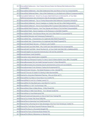 9571 [finance]Debt Settlements - How Federal Stimulus Dollars Are Making Debt Settlements More
     Common[281]
9572 [finance]Debt Settlements - How Debt Settlements Work and Where to Find Top Companies[280]
9573 [finance]Debt Settlement News - How a Debt Settlement is a Like Bankruptcy Without Consequences[234]
9574 [finance]Debt Settlement - Would You Accept a Bad Credit Score to Eliminate 60_ of Your Debt
     Settlement processes were introduced to help the borrowers as wel[288]
9575 [finance]Debt Settlement - Tips on Finding Responsible Debt Settlement Companies Online[233]
9576 [finance]Debt Settlement - How to Capitalize on Creditor Fear and Get a Debt Settlement[229]
9577 [finance]Debt Settlement - How to Avoid Dealing With Fraudulent Debt Settlement Companies [279]
9578 [finance]Debt Relief Programs - How They Operate and Where to Find the Best Companies[289]
9579 [finance]Debt Relief - How to Capitalize on the Recession to Get Debt Free[284]
9580 [finance]Debt Relief - How Stimulus Money Has Led to Debt Relief For Consumers[272]
9581 [finance]Debt Reduction and Foreclosure Problems[211]
9582 [finance]Debt Help - Characteristics of a Legitimate Debt Relief Program[274]
9583 [finance]Debt Help - Characteristics of a Legitimate Debt Relief Program[273]
9584 [finance]Credit Repair Services - 5 Thinks to Look For[252]
9585 [finance]Credit Card Debt Relief - Why Credit Card Debt Settlements Are Increasing[235]
9586 [finance]Credit Card Debt - Never Pay Back 60_ of Your Credit Card Debt With a Settlement[293]
9587 [finance]Craigslist has expanded tremendously in the last few years[224]
9588 [finance]Citibank Credit Card[263]
9589 [finance]Car loans interest rates in India[206]
9590 [finance]Buying Distressed Property For Sale In Spain At Below Market Value BMV Prices[268]
9591 [finance]Businesses Can Use Health Savings Accounts To Save Money[243]
9592 [finance]Businesses and companies require advertisements to thrive and succeed[225]
9593 [finance]Automated Forex Solutions Trading And Investments[215]
9594 [finance] Europe Ventures - The Global Recession is Over Almost[270]
9595 [finance]7 Sources Of Capital For Starting A New Business[264]
9596 [finance]You thing about Retirement Planning - Why and When s[277]
9597 [finance]What You Need to Know About Your Credit[175]
9598 [finance]What to Look for in Payday Loans[111]
9599 [finance]What the New Bankruptcy Laws Mean for You[141]
9600 [finance]What is a 1031 Tax Exchange [148]
9601 [finance]Weird Ways to Make Money - A Must Read[164]
9602 [finance]Ways to Make Quick Money - Your Ultimate Guide[163]
9603 [finance]Ways to Avoid Bankruptcy[138]
9604 [finance]Tutorial and Instructions on How to Start Forex Trading[159]
9605 [finance]Top Holiday Wall Street Gifts[166]
9606 [finance]Tips on Improving Your Credit Score[133]
9607 [finance]Time is Running Out to Take Advantage of the First Time Homebuyer Credit[174]
9608 [finance]The Truth About Payment Protection Plans[115]
9609 [finance]The Keys to a Successful Budget[150]
9610 [finance]The Facts on Business Buyer Notes[118]
9611 [finance]The Effects of Momentum on Stocks[132]
 