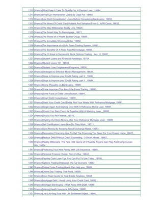 1310 [finance]What Does It Take To Qualify For A Payday Loan _18664_
1311 [finance]What Can Homeowner Loans Be Used For_18669_
1312 [finance]Use Debt Consolidation Loans Before Considering Bankruptcy_18655_
1313 [finance]The Woes Of Credit Card Holders And Salvation From 0_ APR Cards_18632_
1314 [finance]The Way Millionaires Really Live_18629_
1315 [finance]The Smart Way To Remortgage_18671_
1316 [finance]The Power of a Wealth Builder Group_18665_
1317 [finance]The Incredible Shrinking Dollar_18656_
1318 [finance]The Importance of a Solid Forex Trading System_18661_
1319 [finance]The Benefits Of A Fixed Rate Remortgage_18693_
1320 [finance]The 10 Keys to Successful Stock Options Trading Key _6_18691_
1321 [finance]Student Loans and Financial Hardships_18704_
1322 [finance]Student Loans 101_18634_
1323 [finance]Student Loan Forgiveness Programs_18639_
1324 [finance]Strategies to Effective Money Management_18636_
1325 [finance]Steps to Improve your Credit Rating part 2 _18643_
1326 [finance]Steps to Improve your Credit Rating part 1 _18644_
1327 [finance]Some Thoughts on Bankruptcy_18685_
1328 [finance]Some Important Tips About the Forex Trading_18690_
1329 [finance]Some Facts on Debt Consolidation_18684_
1330 [finance]Smart Debt Consolidation_18678_
1331 [finance]Slash Your Credit Card Debts Not Your Wrists With Refinance Mortgage_18641_
1332 [finance]Single Again And Starting Over With A Refinance Home Loan_18697_
1333 [finance]Should You Start Your Life Together With A Wedding Loan _18692_
1334 [finance]Should You Re-Finance_18710_
1335 [finance]Shelling Out More Money After Your Refinance Mortgage Loan _18695_
1336 [finance]Self Certification Loans How Do They Work _18711_
1337 [finance]Save Money By Knowing About Exchange Rates_18673_
1338 [finance]Renovation Financing-How To Get The Financing You Need For Your Dream Home_18623_
1339 [finance]Reduce Debt Without Credit Counseling - 5 Smart Moves_18667_
1340 [finance]Reality Millionaire The New Old Game of 9 Rounds Anyone Can Play And Everyone Can
     Win_18614_
1341 [finance]Protecting Your New Family With Life Insurance_18680_
1342 [finance]Personal Finance Choice Rent Vs Buy_18642_
1343 [finance]Payday Cash Loan Tips You Can Put To Use Today_18700_
1344 [finance]Options Trading Strategies the 'up' Scenario_18687_
1345 [finance]Online Forex Trading How it Can Help you_18650_
1346 [finance]Online Day Trading The Risks_18659_
1347 [finance]Must Read Guide for Real Estate Newbies_18628_
1348 [finance]Mortgage Debt - Avoid Using Your Credit Card_18682_
1349 [finance]Michigan Bankruptcy - Walk Away With Debt_18648_
1350 [finance]Making Health Insurance Affordable_18660_
1351 [finance]Live Life King Size With Life Settlement Agent_18646_
 