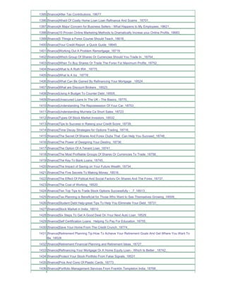 1395 [finance]After Tax Contributions_18677_
1396 [finance]Afraid Of Costly Home Loan Loan Refinance And Scams _18701_
1397 [finance]A Major Concern for Business Sellers - What Happens to My Employees_18621_
1398 [finance]10 Proven Online Marketing Methods to Dramatically Increse your Online Profits_18683_
1399 [finance]5 Things a Forex Course Should Teach_18618_
1400 [finance]Your Credit Report a Quick Guide_18645_
1401 [finance]Working Out A Problem Remortgage_18719_
1402 [finance]Which Group Of Shares Or Currencies Should You Trade In _18754_
1403 [finance]When To Buy Shares Or Trade The Forex For Maximum Profits_18752_
1404 [finance]What Is A Roth IRA _18775_
1405 [finance]What Is A Ira _18778_
1406 [finance]What Can Be Gained By Refinancing Your Mortgage _18524_
1407 [finance]What are Discount Brokers _18523_
1408 [finance]Using A Budget To Counter Debt_18505_
1409 [finance]Unsecured Loans In The UK - The Basics_18770_
1410 [finance]Understanding The Repossession Of Your Car_18753_
1411 [finance]Understanding Murrieta Ca Short Sales_18723_
1412 [finance]Types Of Stock Market Investors_18532_
1413 [finance]Tips to Success in Raising your Credit Score_18739_
1414 [finance]Time Decay Strategies for Options Trading_18716_
1415 [finance]The Secret Of Shares And Forex Clubs That Can Help You Succeed_18748_
1416 [finance]The Power of Designing Your Destiny_18736_
1417 [finance]The Option Of A Tenant Loan_18741_
1418 [finance]The Most Profitable Groups Of Shares Or Currencies To Trade_18756_
1419 [finance]The Key To Bank Loans_18745_
1420 [finance]The Impact of Saving on Your Future Wealth_18734_
1421 [finance]The Five Secrets To Making Money_18516_
1422 [finance]The Effect Of Politcal And Social Factors On Shares And The Forex_18737_
1423 [finance]The Cost of Working_18520_
1424 [finance]Ten Top Tips to Trade Stock Options Successfully - _7_18513_
1425 [finance]Tax Planning is Beneficial for Those Who Want to See Themselves Growing_18509_
1426 [finance]Student Debt Help-great Tips To Help You Eliminate Your Debt_18731_
1427 [finance]Stock Market in India_18510_
1428 [finance]Six Steps To Get A Good Deal On Your Next Auto Loan_18529_
1429 [finance]Self Certification Loans Helping To Pay For Education_18755_
1430 [finance]Save Your Home From The Credit Crunch_18774_
1431 [finance]Retirement Planning Tip-How To Achieve Your Retirement Goals And Get Where You Want To
     Be_18528_
1432 [finance]Retirement Financial Planning and Retirement Ideas_18727_
1433 [finance]Refinancing Your Mortgage Or A Home Equity Loan - Which Is Better _18742_
1434 [finance]Protect Your Stock Portfolio From False Signals_18531_
1435 [finance]Pros And Cons Of Plastic Cards_18773_
1436 [finance]Portfolio Management Services From Franklin Templeton India_18768_
 