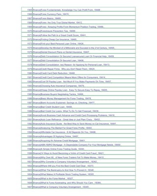 1565 [finance]Forex Fundamentals Knowledge You Can Profit From_18488_
1566 [finance]Forex Currency Pairs_18474_
1567 [finance]Forex Basics_18469_
1568 [finance]Forex the Only True Global Market_18412_
1569 [finance]Forex Amazing Profits From Momentum Position Trading_18486_
1570 [finance]Foreclosure Prevention Tips_18499_
1571 [finance]Follow the Path to a Great Credit Score_18441_
1572 [finance]Finding Cheap Car Insurance_18460_
1573 [finance]Find your Best Personal Loan Online_18426_
1574 [finance]Develop the Mindset of a Millionaire and Succeed in the 21st Century_18495_
1575 [finance]Dental Discount Plans vs Dental Insurance_18407_
1576 [finance]Debt Consolidation Or Secured Loansecured Loan Or Financial Help_18409_
1577 [finance]Debt Consolidation Or Secured Loan_18408_
1578 [finance]Debt Consolidation key Reason for Applying for Personal Loan_18413_
1579 [finance]Credit Repair Firms Why you Don't Need Them_18424_
1580 [finance]Credit Card Debt Reduction_18468_
1581 [finance]Credit Card Competition Means More Offers for Consumers_18414_
1582 [finance]Cost Of Payday Loan Not Much If You Make Payments On Time_18457_
1583 [finance]Choosing Auto Insurance Companies_18479_
1584 [finance]Cheap Online Payday Loan Easy To Secure Easy To Repay_18455_
1585 [finance]Business Buyers Negotiating Tactics_18466_
1586 [finance]Basic Money Management for Forex Trading_18478_
1587 [finance]Bank Accounts Explained Savings vs. Checking_18477_
1588 [finance]Bad Credit Student Loan_18406_
1589 [finance]Bad Credit Car Loans What To Do To Get Financed_18439_
1590 [finance]Avoid Business Cash Advance and Credit Card Processing Problems_18418_
1591 [finance]Auto Loan Refinance - Great Idea or Just Plain Crazy _18402_
1592 [finance]Auto Insurance Quote the Best Way to Save Money on Car Insurance_18481_
1593 [finance]Analyzing The Market For Great Forex Profits_18493_
1594 [finance]Affordable Car Insurance - It All Depends On You_18498_
1595 [finance]Advantages Of Applying Online_18497_
1596 [finance]Acquiring An Adverse Credit Mortgage_18401_
1597 [finance]ABN AMRO Mortgage - A Dependable Company For Your Mortgage Needs_18500_
1598 [finance]A Simple Online Forex Trading Guide_18440_
1599 [finance]14 Ways to Avoid Becoming a Victim of Credit Card Fraud_18421_
1600 [finance]Why Over 90_ of New Forex Traders Fail To Make Money_18415_
1601 [finance]Why Consider a Company Voluntary Arrangement _18342_
1602 [finance]Where Will you Find the Best Credit Card Deal _18373_
1603 [finance]What The Bankruptcy Is And How To Prevent It_18348_
1604 [finance]What Makes A Profitable Stock Trading System_18305_
1605 [finance]What is the Forex Market _18327_
1606 [finance]What Is Forex Autotrading and Why Should You Care _18369_
1607 [finance]What is Company Voluntary Arrangement _18345_
 