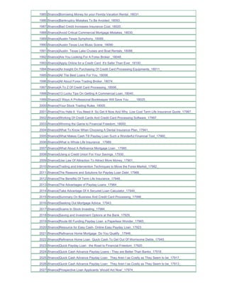 1985 [finance]Borrowing Money for your Florida Vacation Rental_18031_
1986 [finance]Bankruptcy Mistakes To Be Avoided_18093_
1987 [finance]Bad Credit Increases Insurance Cost_18020_
1988 [finance]Avoid Critical Commercial Mortgage Mistakes_18030_
1989 [finance]Austin Texas Symphony_18089_
1990 [finance]Austin Texas Live Music Scene_18090_
1991 [finance]Austin Texas Lake Cruises and Boat Rentals_18088_
1992 [finance]Are You Looking For A Forex Broker _18048_
1993 [finance]Apply Online for a Credit Card It's Safer Than Ever_18100_
1994 [finance]An Insight On Purchasing Of Credit Card Processing Equipments_18011_
1995 [finance]All The Best Loans For You_18056_
1996 [finance]All About Forex Trading Broker_18074_
1997 [finance]A To Z Of Credit Card Processing_18006_
1998 [finance]13 Lucky Tips On Getting A Commercial Loan_18040_
1999 [finance]3 Ways A Professional Bookkeeper Will Save You ____18025_
2000 [finance]Your Stock Trading Rules_18005_
2001 [finance]You Hate It You Need It So Get It Now And Why Low Cost Term Life Insurance Quote_17987_
2002 [finance]Working Of Credit Cards And Credit Card Processing Software_17997_
2003 [finance]Winning the Game to Financial Freedom_18000_
2004 [finance]What To Know When Choosing A Dental Insurance Plan_17941_
2005 [finance]What Makes Cash Till Payday Loan Such a Wonderful Financial Tool_17960_
2006 [finance]What is Whole Life Insurance _17989_
2007 [finance]What About A Refinance Mortgage Loan _17985_
2008 [finance]Using a Credit Union For Your Savings_17930_
2009 [finance]Use Law Of Attraction To Attract More Money_17901_
2010 [finance]Trading and Intervention Techniques to Move the Forex Market_17982_
2011 [finance]The Reasons and Solutions for Payday Loan Debt_17966_
2012 [finance]The Benefits Of Term Life Insurance_17948_
2013 [finance]The Advantages of Payday Loans_17964_
2014 [finance]Take Advantage Of A Secured Loan Calculator_17944_
2015 [finance]Summary On Business And Credit Card Processing_17996_
2016 [finance]Seeking Out Mortgage Advice_17943_
2017 [finance]Scams In Stock Investing_17984_
2018 [finance]Saving and Investment Options at the Bank_17929_
2019 [finance]Route 66 Funding Payday Loan a Paperless Wonder_17965_
2020 [finance]Resource for Easy Cash- Online Easy Payday Loan_17923_
2021 [finance]Refinance Home Mortgage Do You Qualify _17946_
2022 [finance]Refinance Home Loan Quick Cash To Get Out Of Worrisome Debts_17945_
2023 [finance]Quick Payday Loan the Road to Financial Freedom_17920_
2024 [finance]Quick Cash Advance Payday Loans - They are Better Than Banks_17918_
2025 [finance]Quick Cash Advance Payday Loan They Aren t as Costly as They Seem to be_17917_
2026 [finance]Quick Cash Advance Payday Loan They Aren t as Costly as They Seem to be_17913_
2027 [finance]Prospective Loan Applicants 'should Act Now'_17974_
 