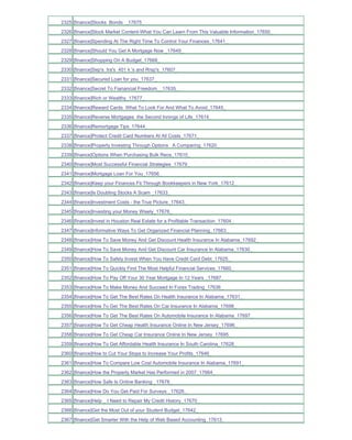 2325 [finance]Stocks Bonds _17675_
2326 [finance]Stock Market Content-What You Can Learn From This Valuable Information_17650_
2327 [finance]Spending At The Right Time To Control Your Finances_17641_
2328 [finance]Should You Get A Mortgage Now _17649_
2329 [finance]Shopping On A Budget_17668_
2330 [finance]Sep's Ira's 401 k 's and Rrsp's_17607_
2331 [finance]Secured Loan for you_17637_
2332 [finance]Secret To Fianancial Freedom__17635_
2333 [finance]Rich or Wealthy_17677_
2334 [finance]Reward Cards What To Look For And What To Avoid_17645_
2335 [finance]Reverse Mortgages the Second Innings of Life_17614_
2336 [finance]Remortgage Tips_17644_
2337 [finance]Protect Credit Card Numbers At All Costs_17671_
2338 [finance]Property Investing Through Options A Comparing_17620_
2339 [finance]Options When Purchasing Bulk Reos_17610_
2340 [finance]Most Successful Financial Strategies_17679_
2341 [finance]Mortgage Loan For You_17656_
2342 [finance]Keep your Finances Fit Through Bookkeepers in New York_17612_
2343 [finance]Is Doubling Stocks A Scam _17633_
2344 [finance]Investment Costs - the True Picture_17643_
2345 [finance]Investing your Money Wisely_17676_
2346 [finance]Invest in Houston Real Estate for a Profitable Transaction_17604_
2347 [finance]Informative Ways To Get Organized Financial Planning_17663_
2348 [finance]How To Save Money And Get Discount Health Insurance In Alabama_17692_
2349 [finance]How To Save Money And Get Discount Car Insurance In Alabama_17630_
2350 [finance]How To Safely Invest When You Have Credit Card Debt_17625_
2351 [finance]How To Quickly Find The Most Helpful Financial Services_17660_
2352 [finance]How To Pay Off Your 30 Year Mortgage In 12 Years _17687_
2353 [finance]How To Make Money And Succeed In Forex Trading_17636_
2354 [finance]How To Get The Best Rates On Health Insurance In Alabama_17631_
2355 [finance]How To Get The Best Rates On Car Insurance In Alabama_17698_
2356 [finance]How To Get The Best Rates On Automobile Insurance In Alabama_17697_
2357 [finance]How To Get Cheap Health Insurance Online In New Jersey_17696_
2358 [finance]How To Get Cheap Car Insurance Online In New Jersey_17695_
2359 [finance]How To Get Affordable Health Insurance In South Carolina_17628_
2360 [finance]How to Cut Your Stops to Increase Your Profits_17646_
2361 [finance]How To Compare Low Cost Automobile Insurance In Alabama_17691_
2362 [finance]How the Property Market Has Performed in 2007_17664_
2363 [finance]How Safe Is Online Banking _17678_
2364 [finance]How Do You Get Paid For Surveys _17626_
2365 [finance]Help _ I Need to Repair My Credit History_17670_
2366 [finance]Get the Most Out of your Student Budget_17642_
2367 [finance]Get Smarter With the Help of Web Based Accounting_17613_
 