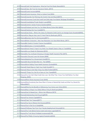 3078 [finance]Credit Card Applications What the Fine Print Really Means[8923]
3079 [finance]Crazy But True Car Insurance Claims_[8912]
3080 [finance]Courier Insurance[8948]
3081 [finance]Courier Insurance Direct or Indirect Cost [8994]
3082 [finance]Corporate Tax Planning; the Current Year and Beyond[8974]
3083 [finance]Consumers Could Get Credit Card Debt Help From Banks' Mortgage Woes[8944]
3084 [finance]Consolidating Private Student Loans[8984]
3085 [finance]Common Vendor Finance Questions[8930]
3086 [finance]Clickbank and How You Can Make Money Online With it[8924]
3087 [finance]Checking Out Your Credit[8975]
3088 [finance]Case Study - What is the Value of a Rewards Credit Card to an Average Ozzie Household[8983]
3089 [finance]Can I Bag an Auto Loan if I Have Filed for Bankruptcy [8973]
3090 [finance]Business Use For Life Insurance[8971]
3091 [finance]British Consumers - New Year Resolution is to Save More Money_[8977]
3092 [finance]Be Careful of Vendor Finance Scams[8932]
3093 [finance]Bankruptcy in Connecticut[8940]
3094 [finance]Avoid These 5 Traps if You Want Your Wealth Goals to Stay on Track[8925]
3095 [finance]Are you Ready for Retirement [8918]
3096 [finance]Are You Confused Choosing a Chicago Health Insurance Plan [8970]
3097 [finance]Are Secured Loans the Answer [8998]
3098 [finance]Applying For a Government Grant[8915]
3099 [finance]All About the Bank Bail Out - Part 2[8985]
3100 [finance]About Getting Those Health Insurance Quotes[8954]
3101 [finance]5 Great Ways to Trash Your Credit Score[9011]
3102 [finance]3 Ways to Get Help Fixing Your Debt Problems[8976]
3103 [finance]3 Things You Can Do to Save on Your Taxes[8945]
3104 [finance]You Can Get A Bad Credit Auto Loan But What Then Know Your Stuff Before You Start
     Shopping_[9085]
3105 [finance]Which Home Insurance Cover [9049]
3106 [finance]What Everybody Else Does When it Comes to Rebuild My Credit and What You Should Do
     Different[9057]
3107 [finance]What Are the Benefits to Refinancing Your Home Loan Online [9044]
3108 [finance]Way to Shape Your Debts Without Filing for Bankruptcy[9050]
3109 [finance]Visa Or MasterCard - What is the Difference [9072]
3110 [finance]Understanding Card Acquiring[9039]
3111 [finance]True Venture Capital[9074]
3112 [finance]Trash Two Treasure[9077]
3113 [finance]Top Tips to Reduce Van Insurance[9053]
3114 [finance]Tips to Get Out of Debt[9089]
3115 [finance]Thriftiness Tips From Your Friendly Neighborhood Grocers[9014]
3116 [finance]The Truth Behind Some Credit Card Urban Legends[9015]
3117 [finance]The Truth About Profitable Investments[9108]
3118 [finance]The Pitfalls of Insuring Against Subsidence[9048]
 