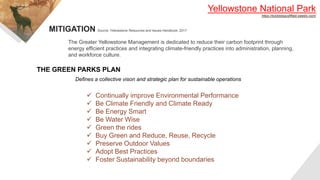 Yellowstone National Park
https://bckbiologysfifield.weebly.com/
The Greater Yellowstone Management is dedicated to reduce their carbon footprint through
energy efficient practices and integrating climate-friendly practices into administration, planning,
and workforce culture.
MITIGATION Source: Yellowstone Resources and Issues Handbook, 2017
THE GREEN PARKS PLAN
Defines a collective vison and strategic plan for sustainable operations
 Continually improve Environmental Performance
 Be Climate Friendly and Climate Ready
 Be Energy Smart
 Be Water Wise
 Green the rides
 Buy Green and Reduce, Reuse, Recycle
 Preserve Outdoor Values
 Adopt Best Practices
 Foster Sustainability beyond boundaries
 