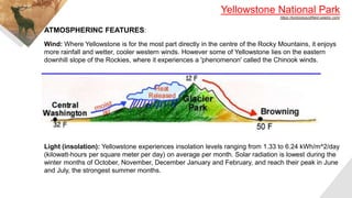 Yellowstone National Park
https://bckbiologysfifield.weebly.com/
Wind: Where Yellowstone is for the most part directly in the centre of the Rocky Mountains, it enjoys
more rainfall and wetter, cooler western winds. However some of Yellowstone lies on the eastern
downhill slope of the Rockies, where it experiences a 'phenomenon' called the Chinook winds.
Light (insolation): Yellowstone experiences insolation levels ranging from 1.33 to 6.24 kWh/m^2/day
(kilowatt-hours per square meter per day) on average per month. Solar radiation is lowest during the
winter months of October, November, December January and February, and reach their peak in June
and July, the strongest summer months.
ATMOSPHERINC FEATURES:
 
