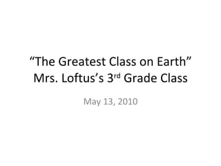 “ The Greatest Class on Earth” Mrs. Loftus’s 3 rd  Grade Class May 13, 2010 