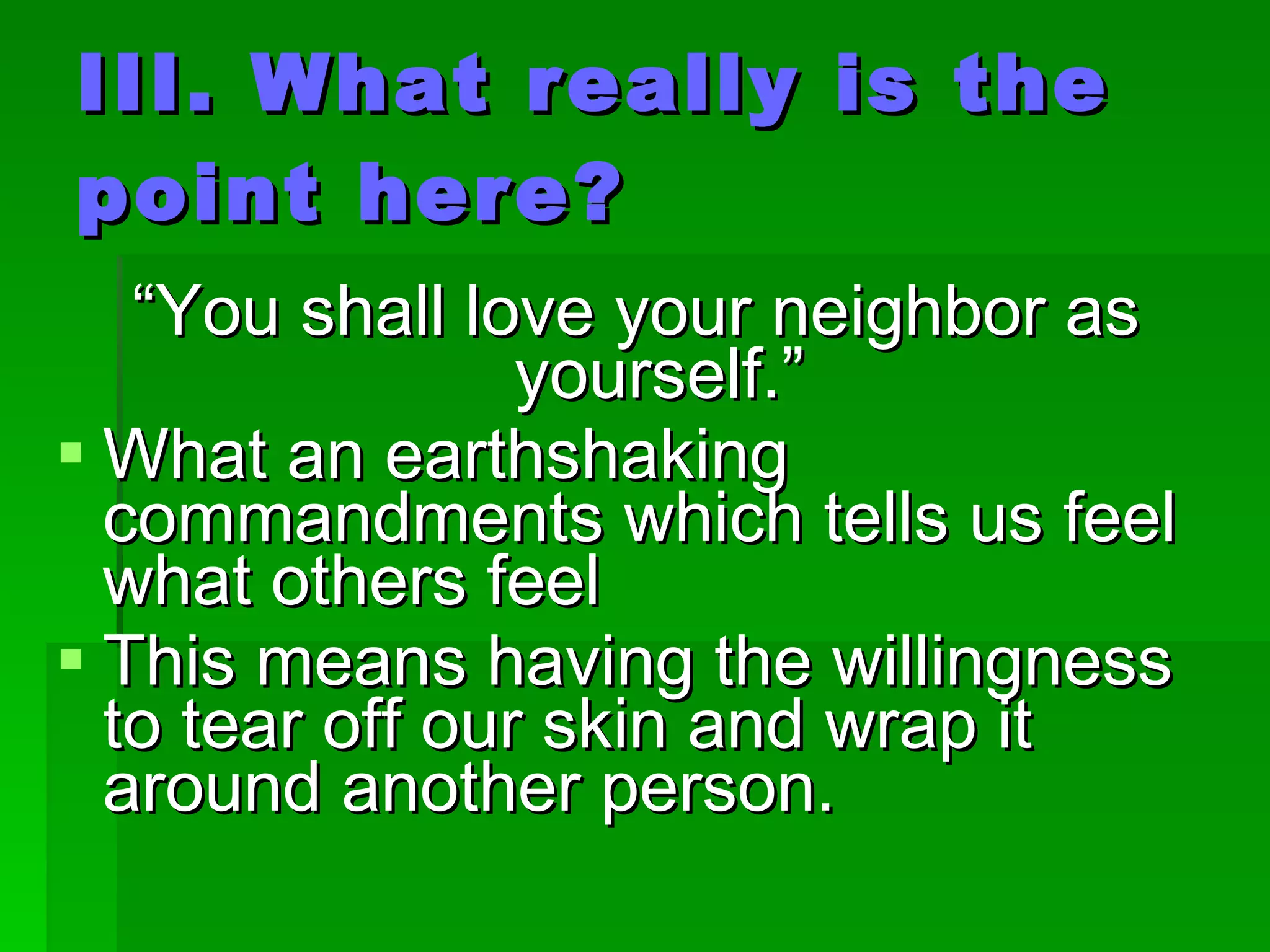 III. What really is the point here? “ You shall love your neighbor as yourself.” What an earthshaking commandments which tells us feel what others feel This means having the willingness to tear off our skin and wrap it around another person. 