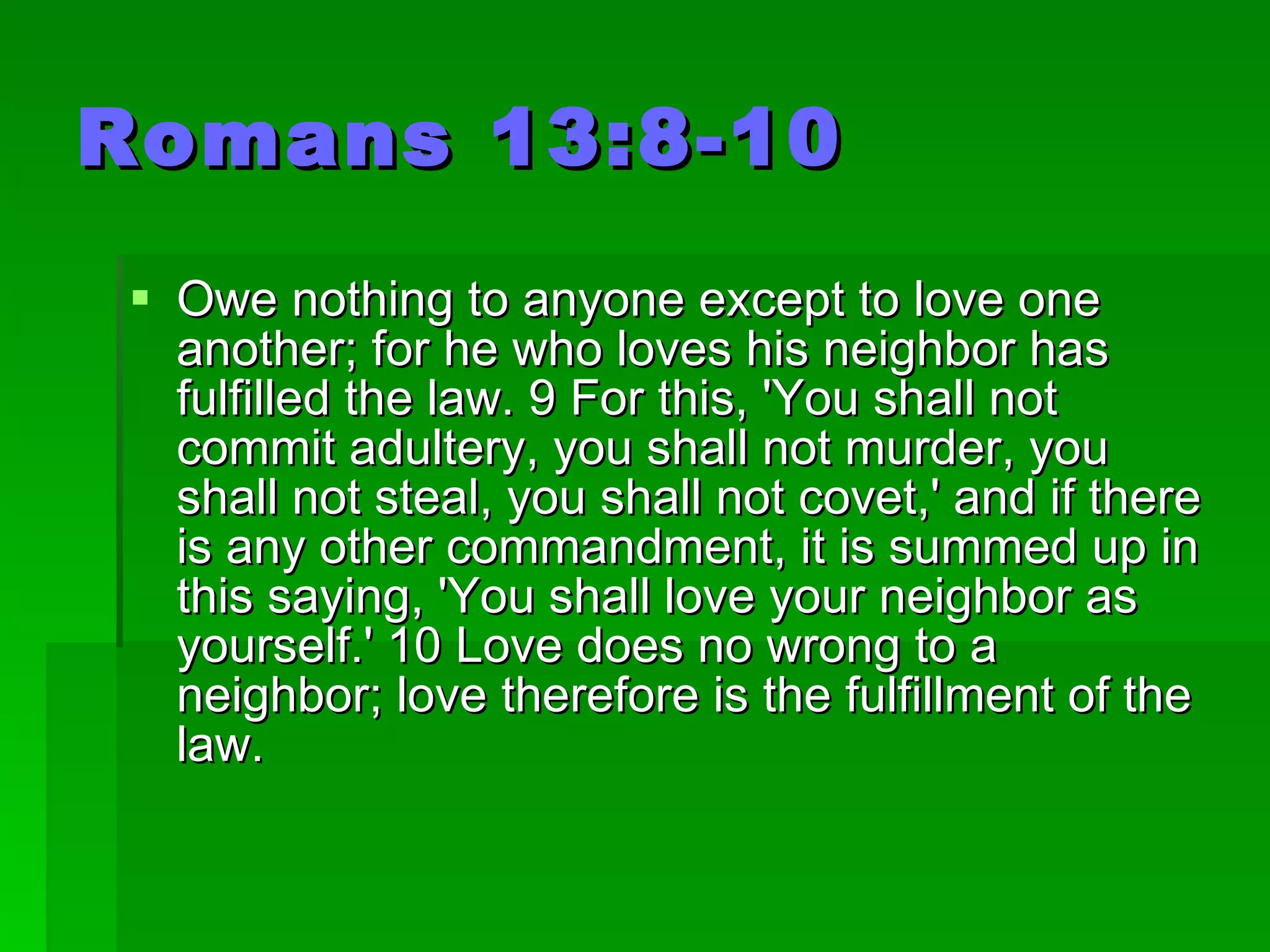 Romans 13:8-10 Owe nothing to anyone except to love one another; for he who loves his neighbor has fulfilled the law. 9 For this, 'You shall not commit adultery, you shall not murder, you shall not steal, you shall not covet,' and if there is any other commandment, it is summed up in this saying, 'You shall love your neighbor as yourself.' 10 Love does no wrong to a neighbor; love therefore is the fulfillment of the law.  