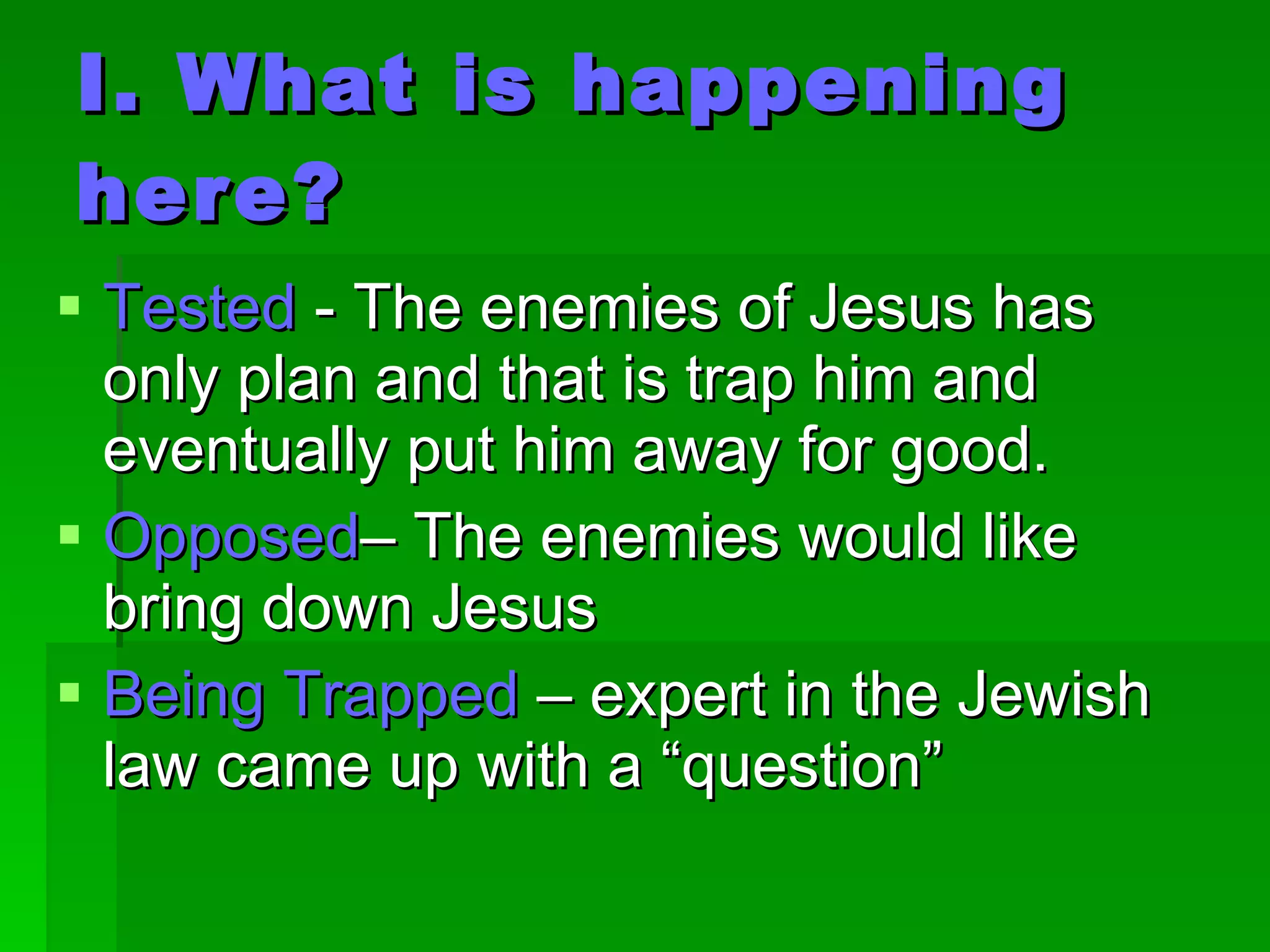 I. What is happening here? Tested  - The enemies of Jesus has only plan and that is trap him and eventually put him away for good. Opposed – The enemies would like bring down Jesus Being Trapped  – expert in the Jewish law came up with a “question” 