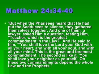 Matthew 24:34-40 “ But when the Pharisees heard that He had put the Sadducees to silence, they gathered themselves together. And one of them, a lawyer, asked Him a question, testing Him, "Teacher, which is the greatest commandment in the Law?" And He said to him, "'You shall love the Lord your God with all your heart, and with all your soul, and with all your mind. This is the great and foremost commandment. The second is like it, 'You shall love your neighbor as yourself.' On these two commandments depend the whole Law and the Prophets ."  