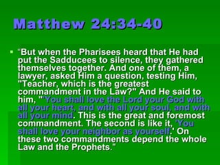 Matthew 24:34-40 “ But when the Pharisees heard that He had put the Sadducees to silence, they gathered themselves together. And one of them, a lawyer, asked Him a question, testing Him, "Teacher, which is the greatest commandment in the Law?" And He said to him, " 'You shall love the Lord your God with all your heart, and with all your soul, and with all your mind . This is the great and foremost commandment. The second is like it,  'You shall love your neighbor as yourself .' On these two commandments depend the whole Law and the Prophets ."  