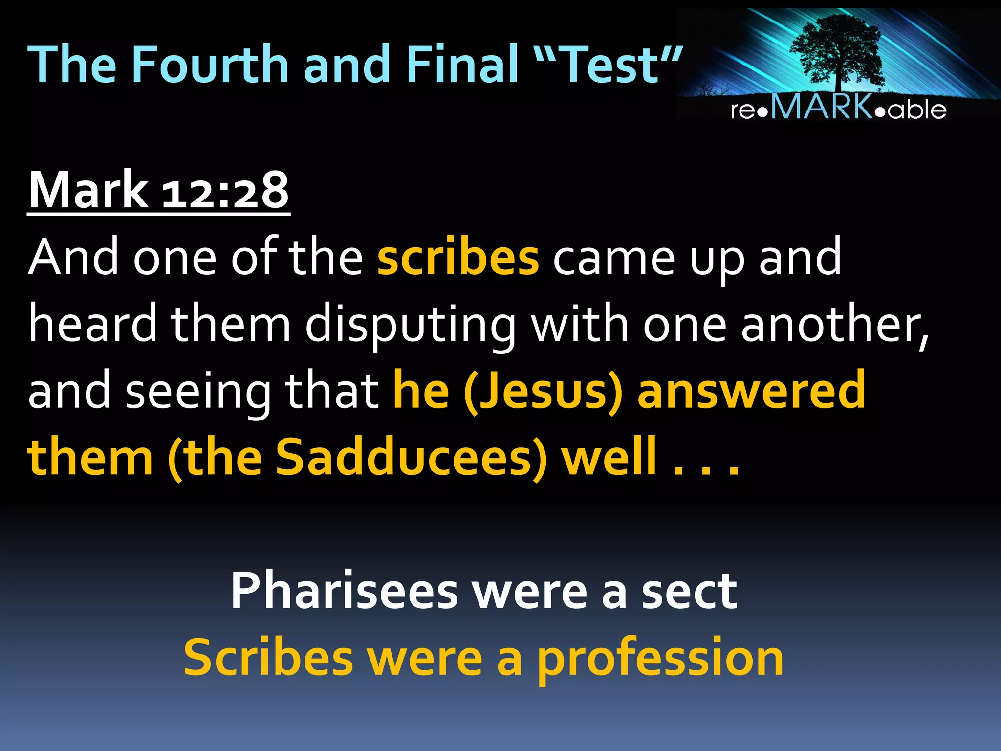 The Fourth and Final “Test”
Mark 12:28
And one of the scribes came up and
heard them disputing with one another,
and seeing that he (Jesus) answered
them (the Sadducees) well . . .

Pharisees were a sect
Scribes were a profession

 