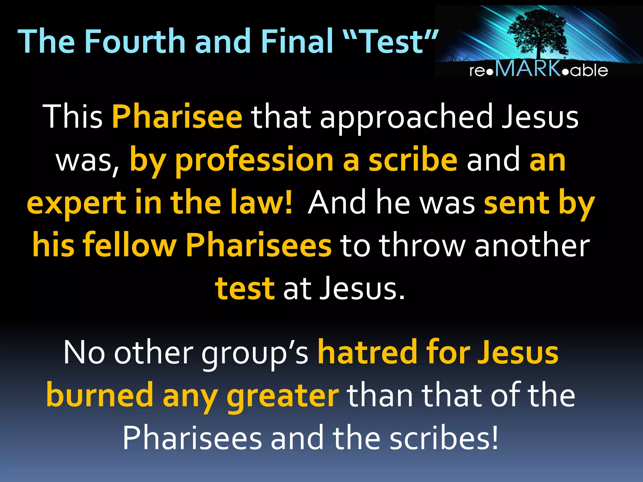 The Fourth and Final “Test”
This Pharisee that approached Jesus
was, by profession a scribe and an
expert in the law! And he was sent by
his fellow Pharisees to throw another
test at Jesus.
No other group’s hatred for Jesus
burned any greater than that of the
Pharisees and the scribes!

 
