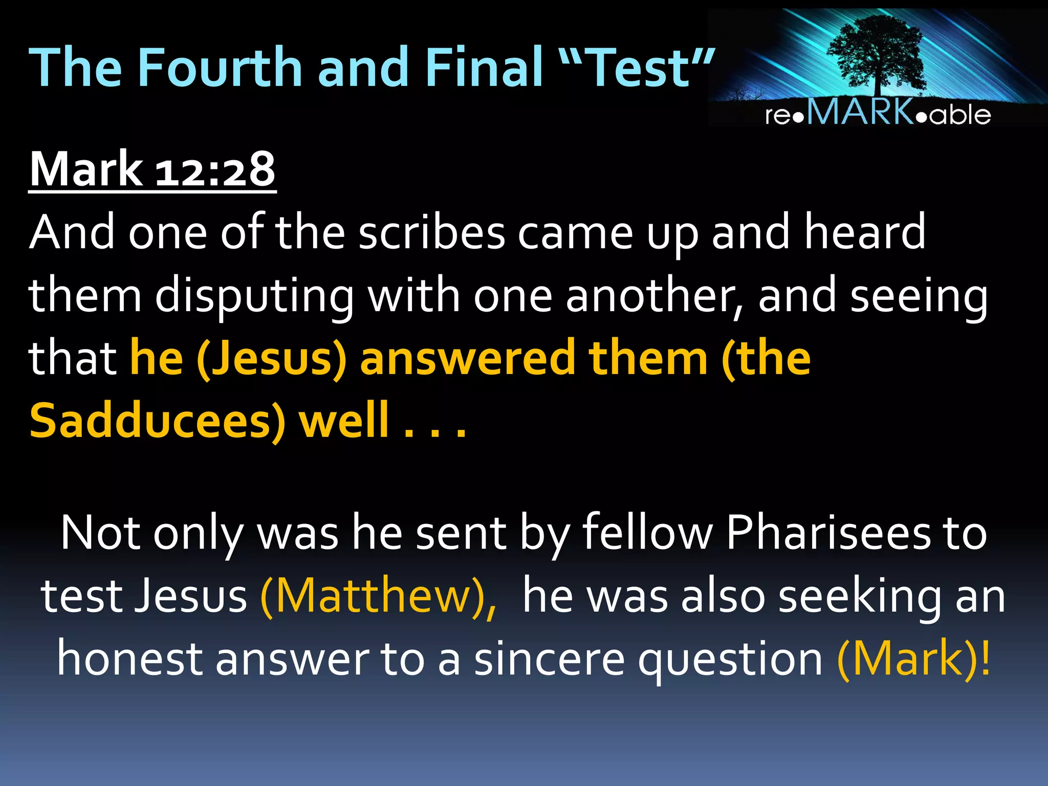 The Fourth and Final “Test”
Mark 12:28
And one of the scribes came up and heard
them disputing with one another, and seeing
that he (Jesus) answered them (the
Sadducees) well . . .
Not only was he sent by fellow Pharisees to
test Jesus (Matthew), he was also seeking an
honest answer to a sincere question (Mark)!

 