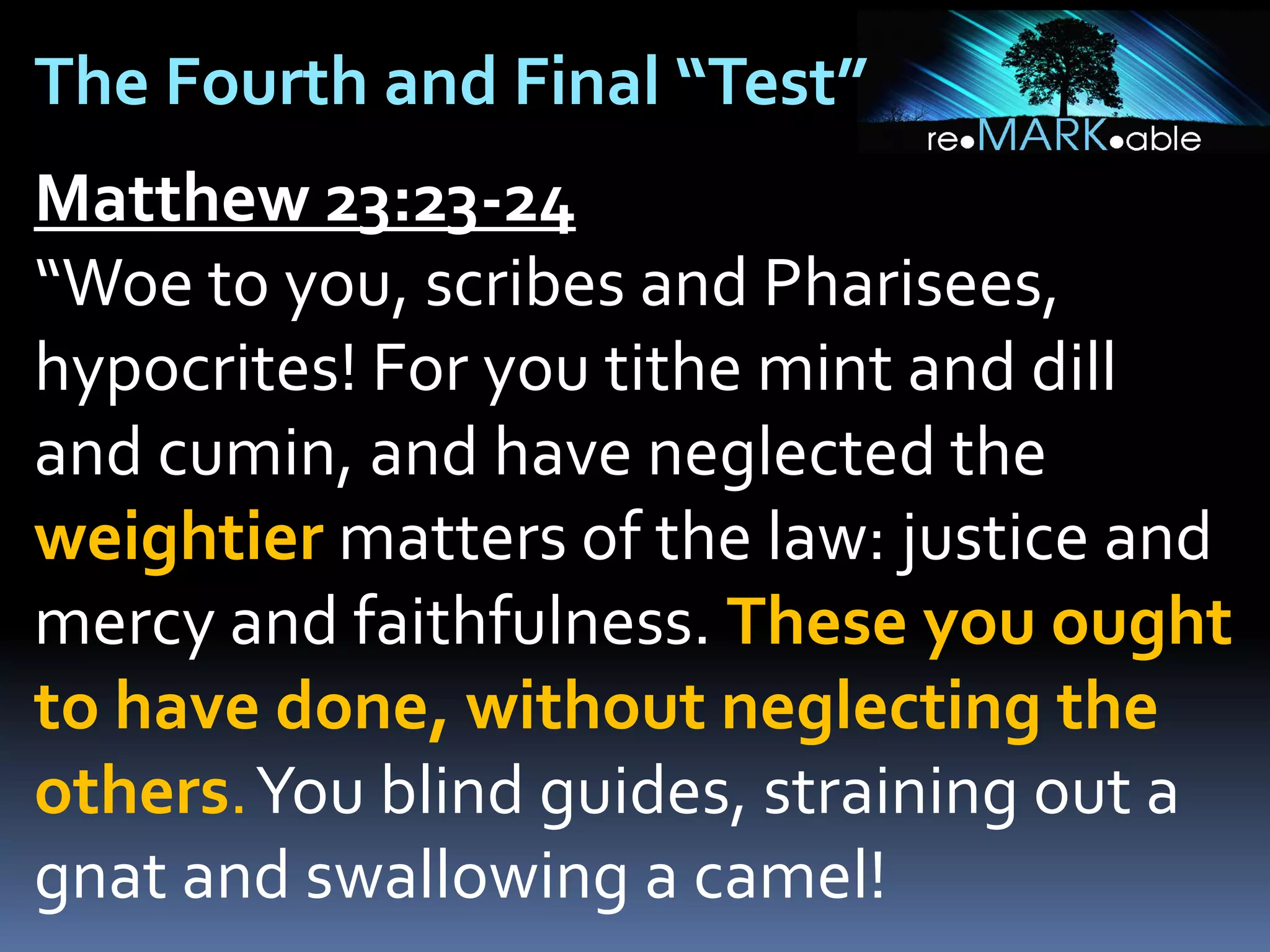 The Fourth and Final “Test”
Matthew 23:23-24
“Woe to you, scribes and Pharisees,
hypocrites! For you tithe mint and dill
and cumin, and have neglected the
weightier matters of the law: justice and
mercy and faithfulness. These you ought
to have done, without neglecting the
others.You blind guides, straining out a
gnat and swallowing a camel!

 