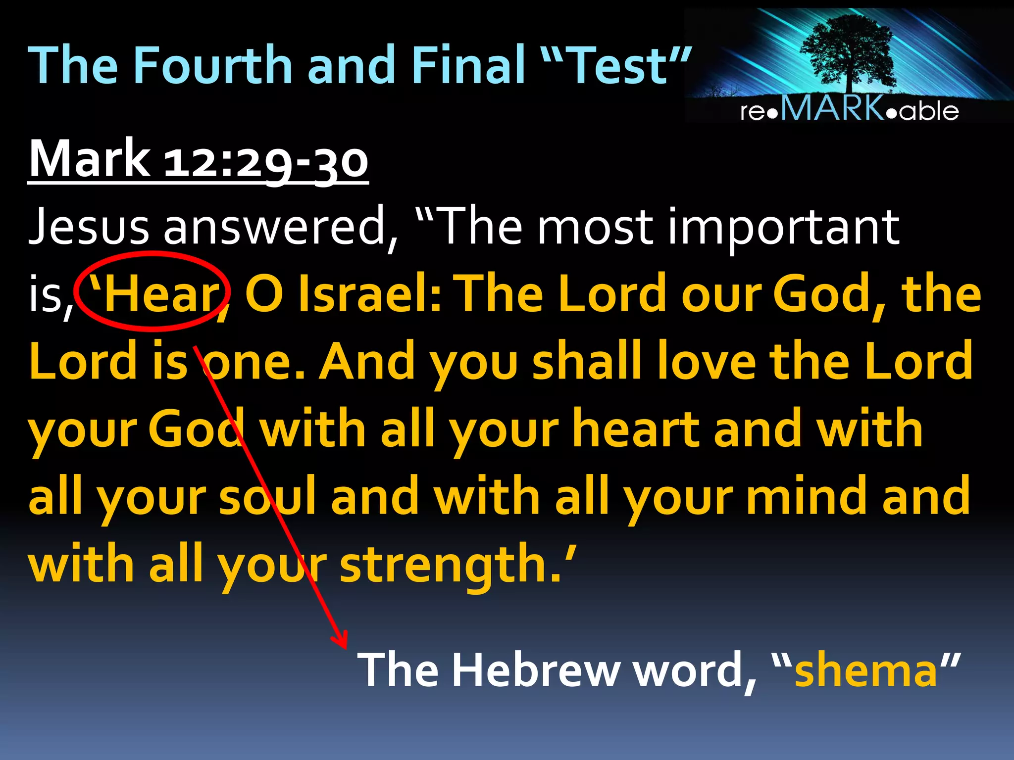 The Fourth and Final “Test”
Mark 12:29-30
Jesus answered, “The most important
is, ‘Hear, O Israel: The Lord our God, the
Lord is one. And you shall love the Lord
your God with all your heart and with
all your soul and with all your mind and
with all your strength.’
The Hebrew word, “shema”

 