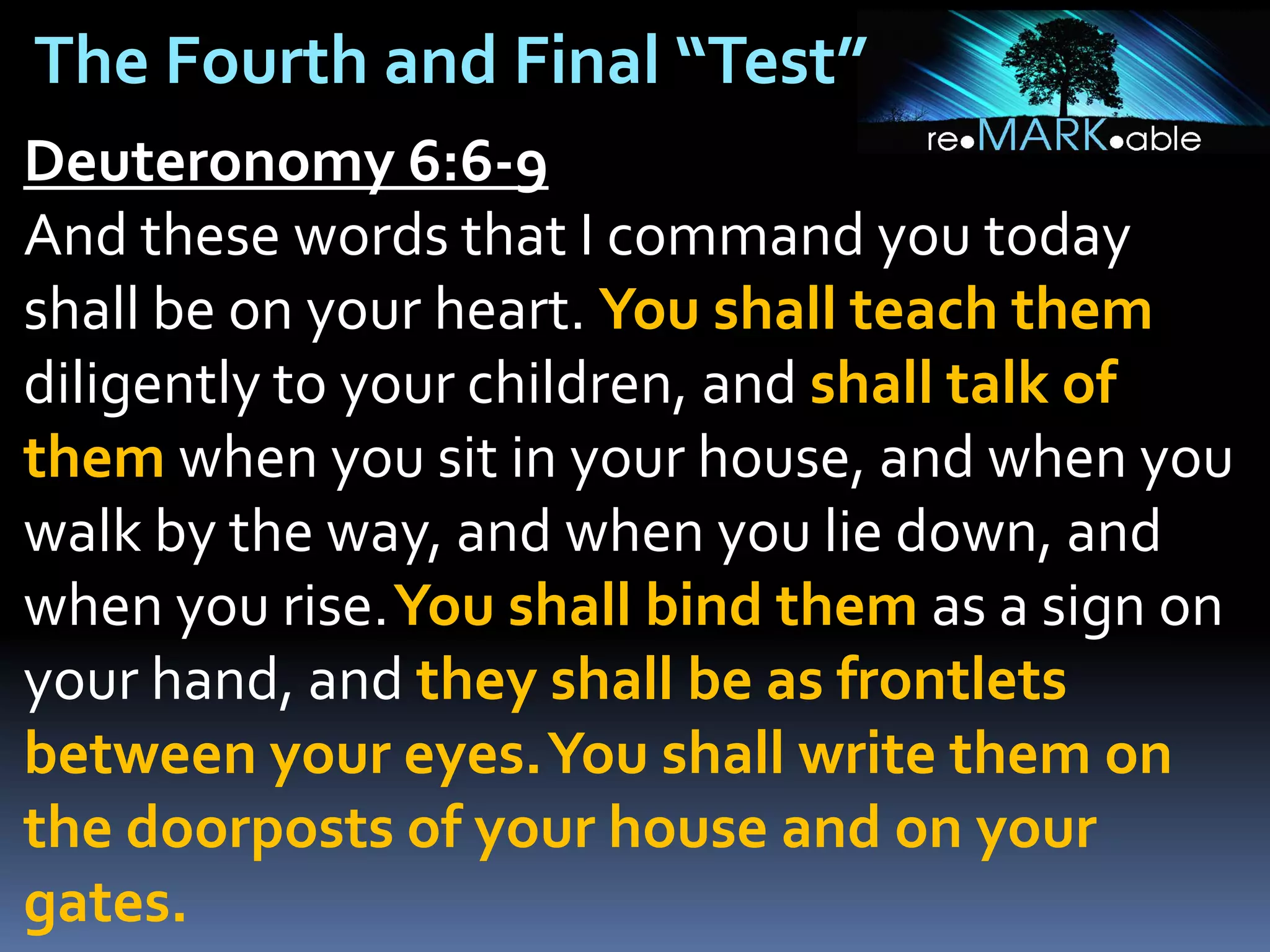 The Fourth and Final “Test”
Deuteronomy 6:6-9
And these words that I command you today
shall be on your heart. You shall teach them
diligently to your children, and shall talk of
them when you sit in your house, and when you
walk by the way, and when you lie down, and
when you rise.You shall bind them as a sign on
your hand, and they shall be as frontlets
between your eyes.You shall write them on
the doorposts of your house and on your
gates.

 