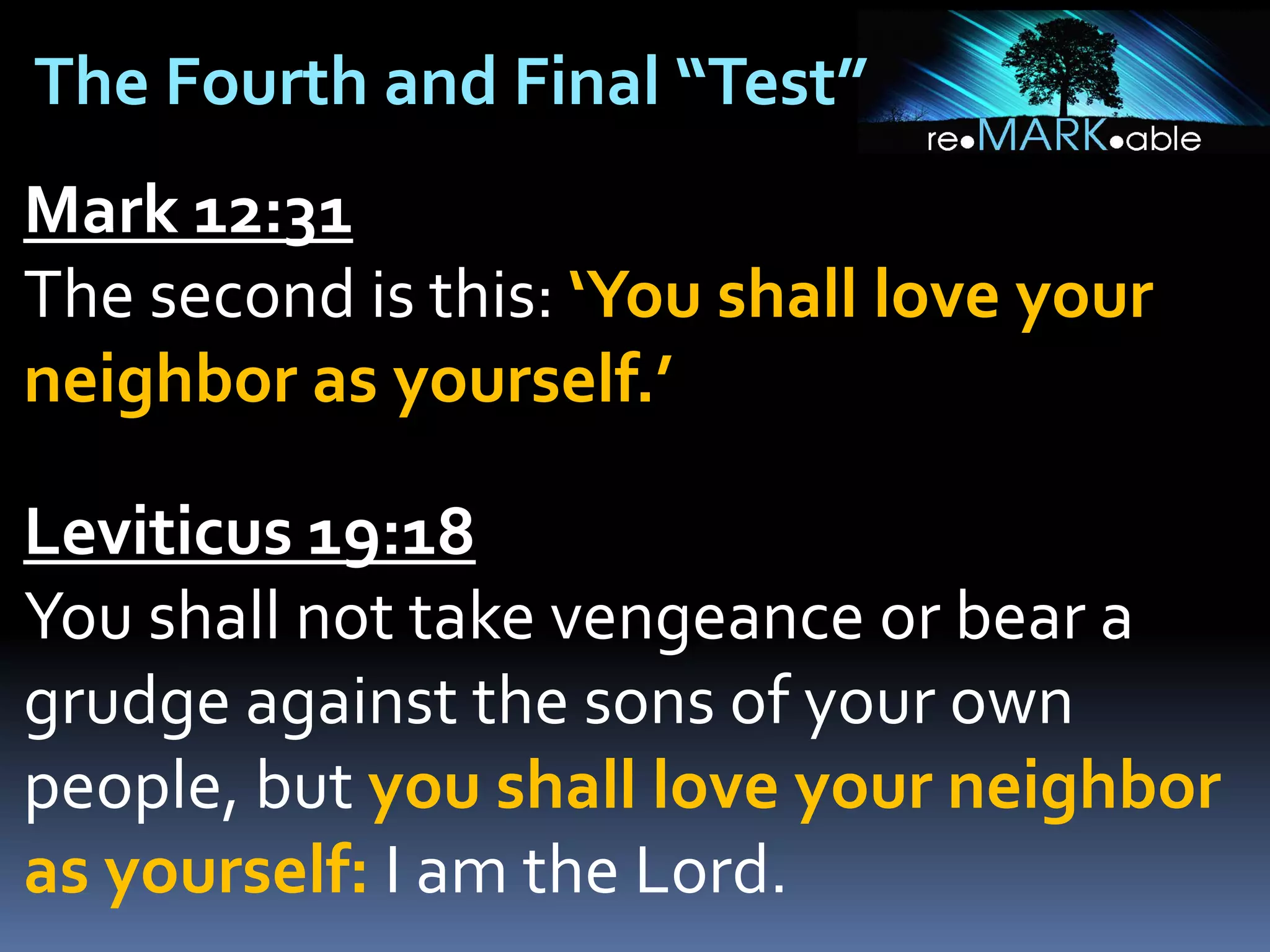The Fourth and Final “Test”
Mark 12:31
The second is this: ‘You shall love your
neighbor as yourself.’

Leviticus 19:18
You shall not take vengeance or bear a
grudge against the sons of your own
people, but you shall love your neighbor
as yourself: I am the Lord.

 