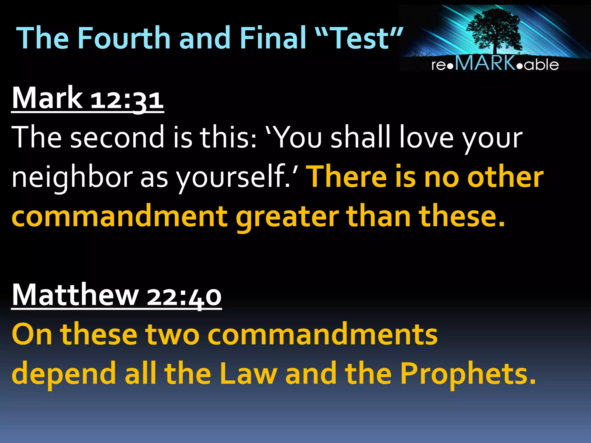 The Fourth and Final “Test”
Mark 12:31
The second is this: ‘You shall love your
neighbor as yourself.’ There is no other
commandment greater than these.
Matthew 22:40
On these two commandments
depend all the Law and the Prophets.

 
