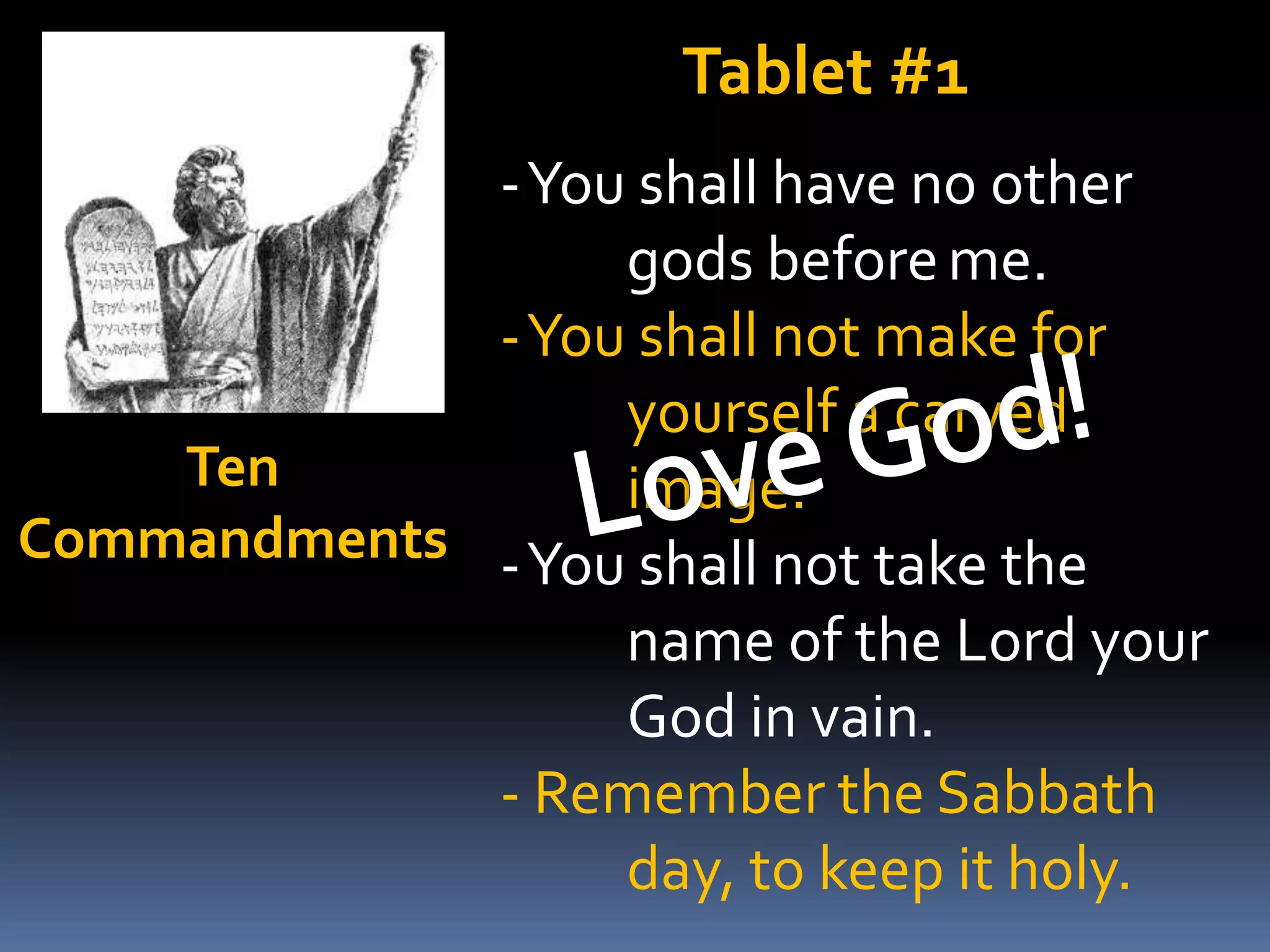 Tablet #1
-You shall have no other
gods before me.
-You shall not make for
yourself a carved
Ten
image.
Commandments -You shall not take the
name of the Lord your
God in vain.
- Remember the Sabbath
day, to keep it holy.

 