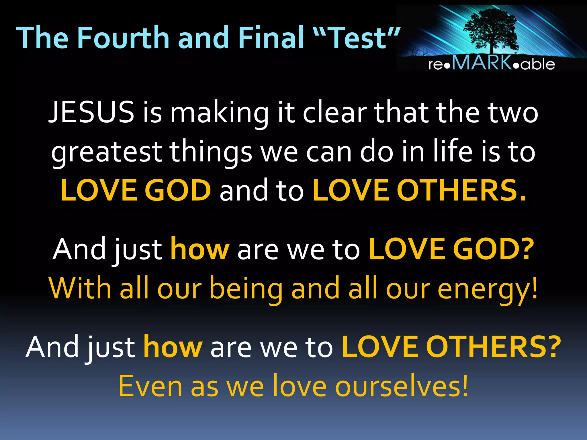 The Fourth and Final “Test”
JESUS is making it clear that the two
greatest things we can do in life is to
LOVE GOD and to LOVE OTHERS.
And just how are we to LOVE GOD?
With all our being and all our energy!
And just how are we to LOVE OTHERS?
Even as we love ourselves!

 