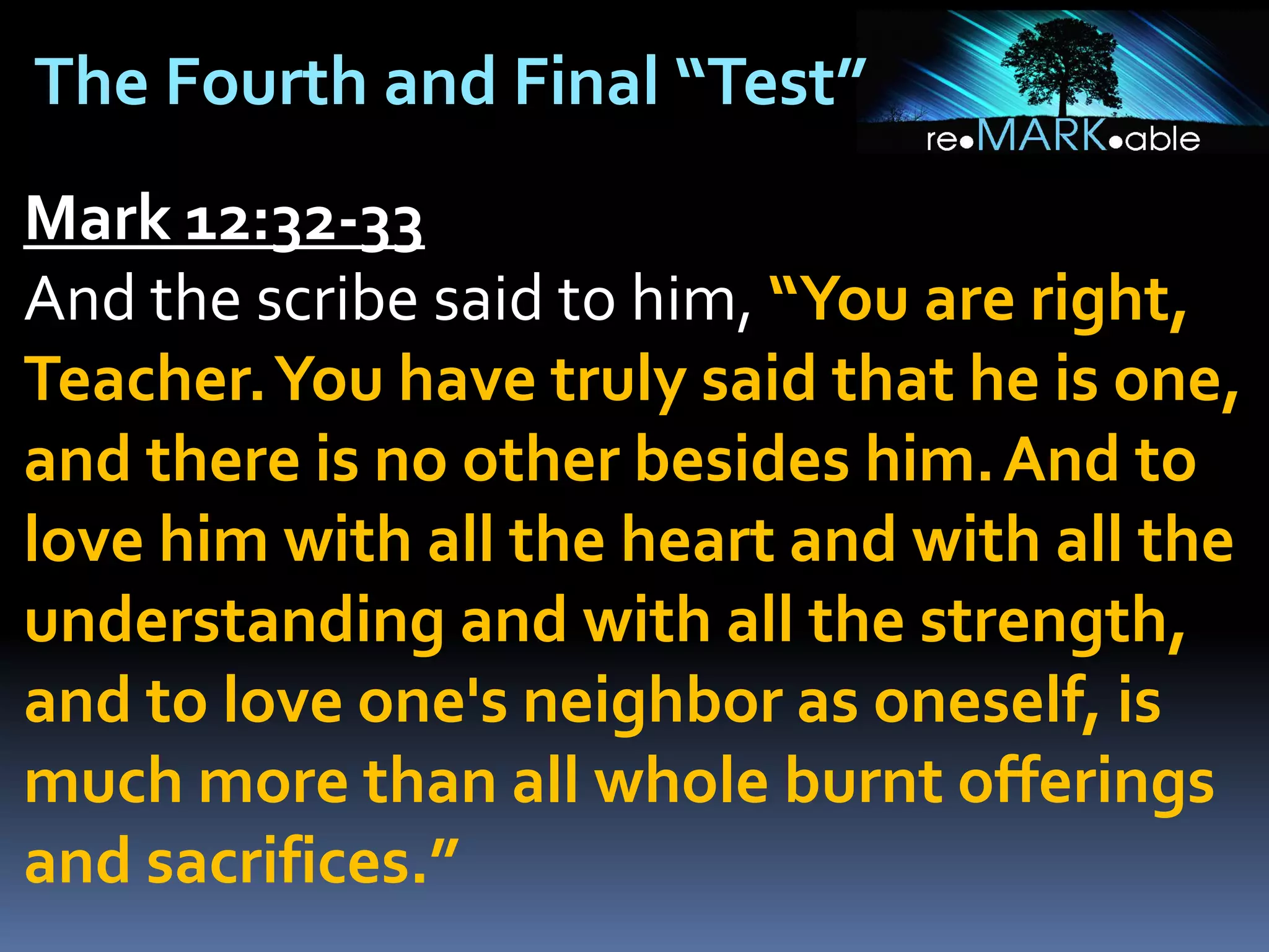 The Fourth and Final “Test”
Mark 12:32-33
And the scribe said to him, “You are right,
Teacher. You have truly said that he is one,
and there is no other besides him. And to
love him with all the heart and with all the
understanding and with all the strength,
and to love one's neighbor as oneself, is
much more than all whole burnt offerings
and sacrifices.”

 