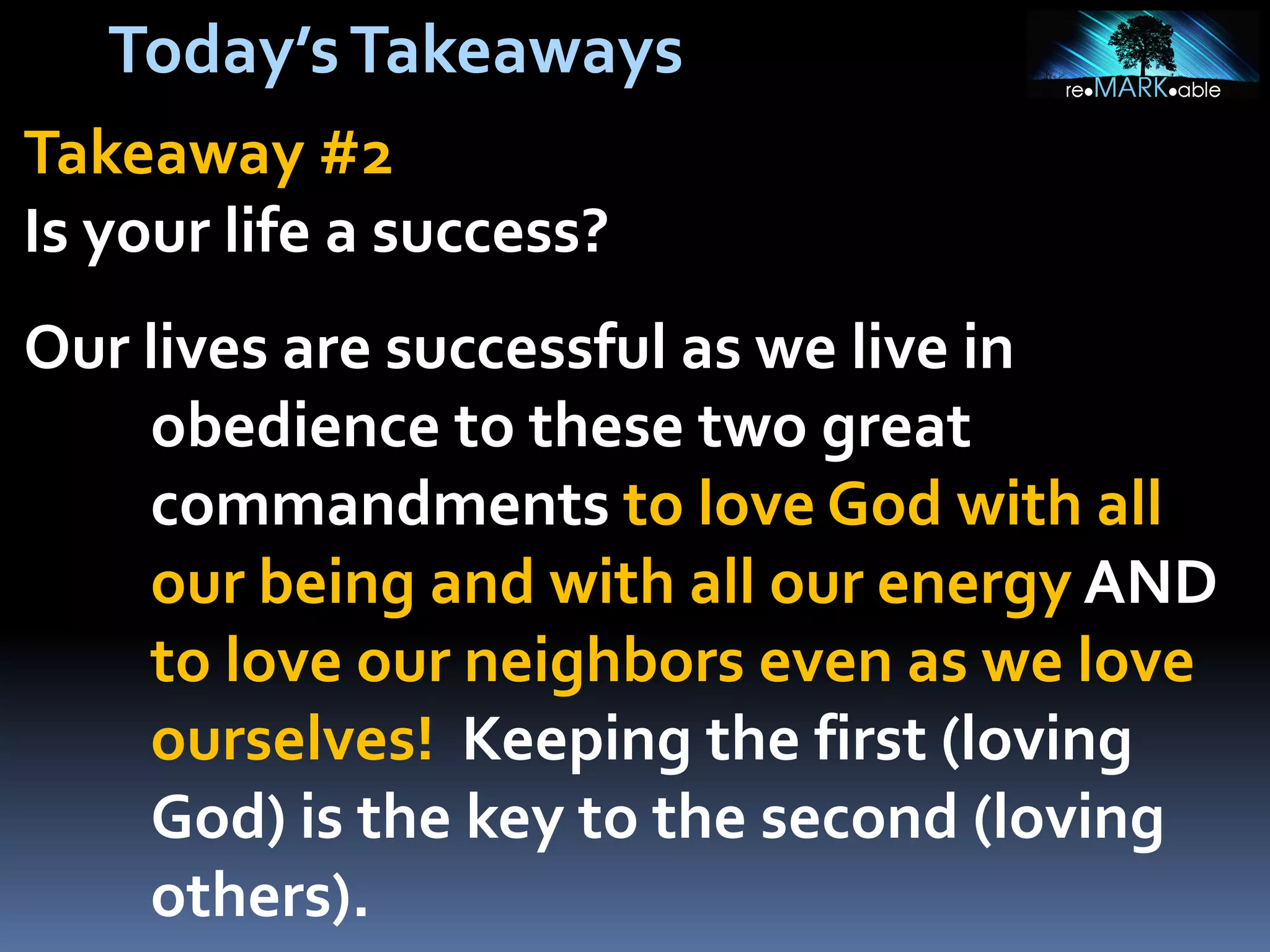 Today’s Takeaways
Takeaway #2
Is your life a success?

Our lives are successful as we live in
obedience to these two great
commandments to love God with all
our being and with all our energy AND
to love our neighbors even as we love
ourselves! Keeping the first (loving
God) is the key to the second (loving
others).

 