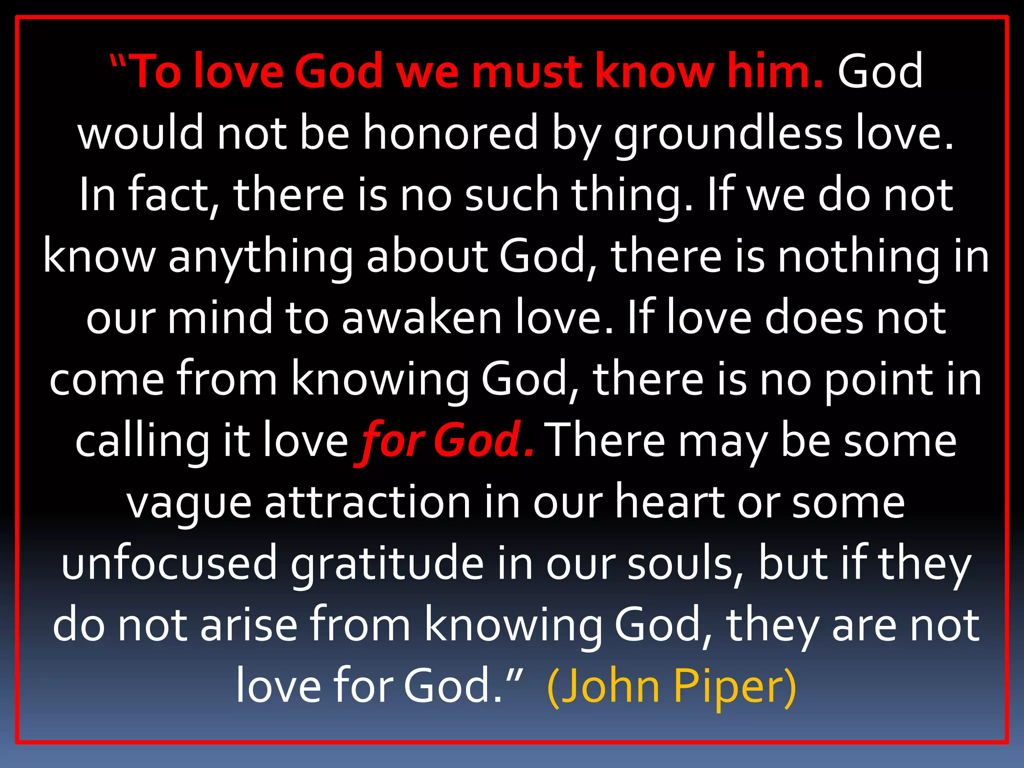 “To love God we must know him. God
would not be honored by groundless love.
In fact, there is no such thing. If we do not
know anything about God, there is nothing in
our mind to awaken love. If love does not
come from knowing God, there is no point in
calling it love for God. There may be some
vague attraction in our heart or some
unfocused gratitude in our souls, but if they
do not arise from knowing God, they are not
love for God.” (John Piper)

 