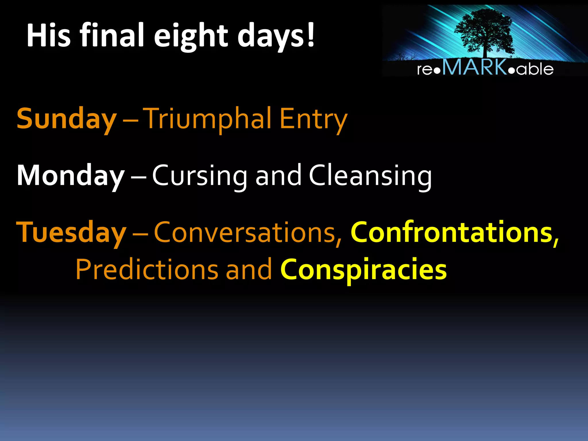 His final eight days!
Sunday – Triumphal Entry
Monday – Cursing and Cleansing
Tuesday – Conversations, Confrontations,
Predictions and Conspiracies

 