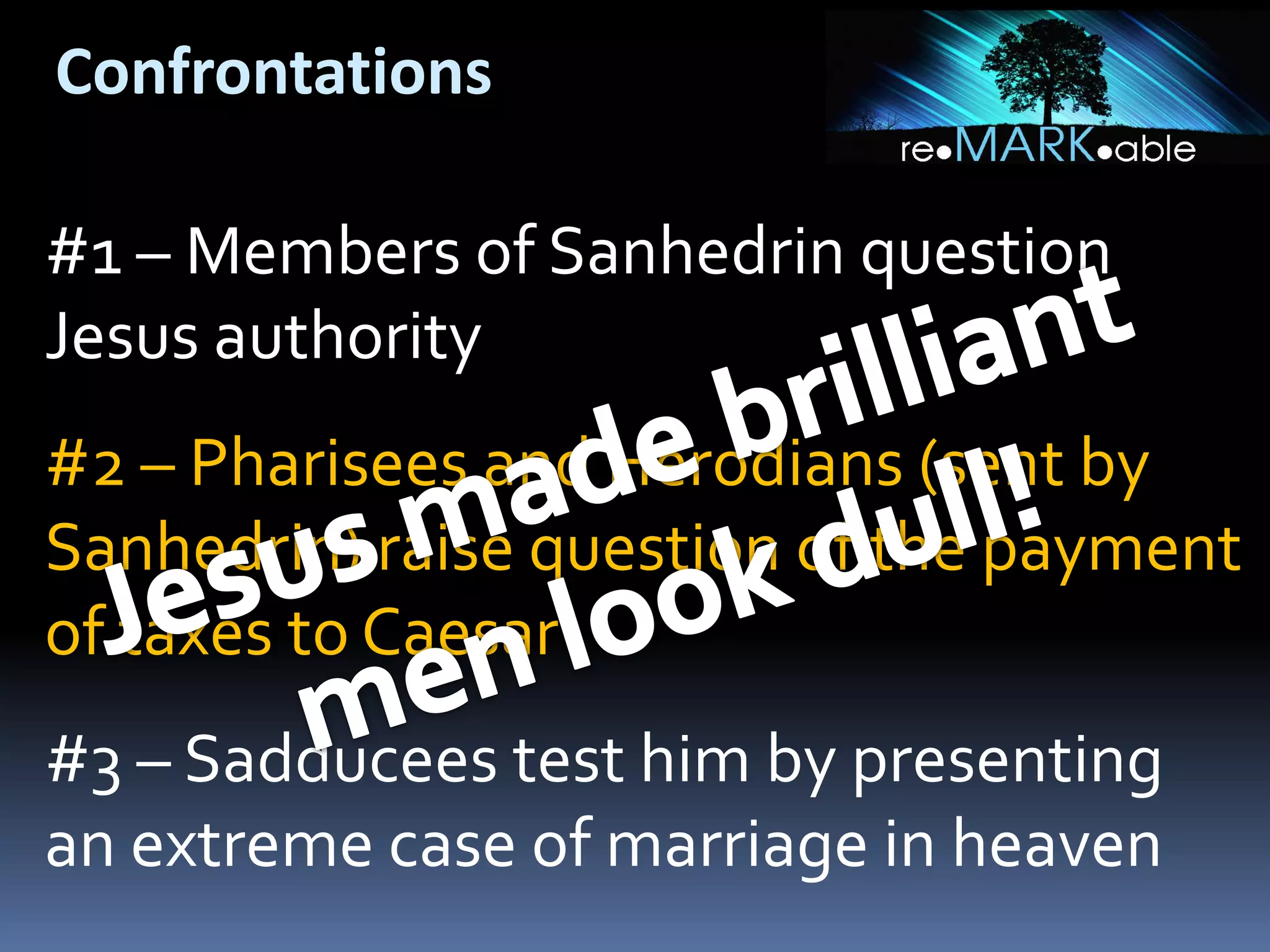Confrontations
#1 – Members of Sanhedrin question
Jesus authority
#2 – Pharisees and Herodians (sent by
Sanhedrin) raise question of the payment
of taxes to Caesar

#3 – Sadducees test him by presenting
an extreme case of marriage in heaven

 