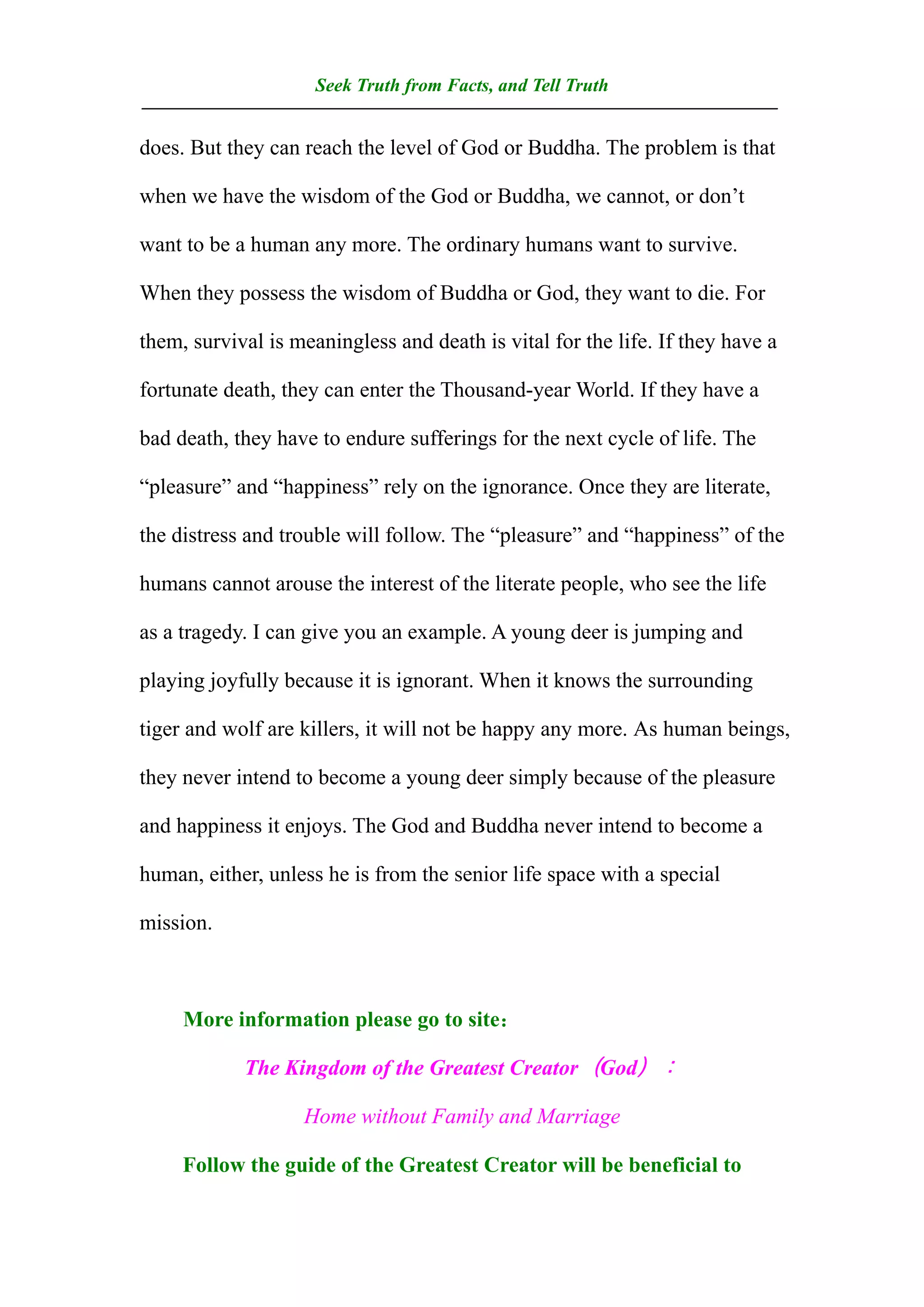 Seek Truth from Facts, and Tell Truth
——————————————————————————————————
does. But they can reach the level of God or Buddha. The problem is that

when we have the wisdom of the God or Buddha, we cannot, or don’t

want to be a human any more. The ordinary humans want to survive.

When they possess the wisdom of Buddha or God, they want to die. For

them, survival is meaningless and death is vital for the life. If they have a

fortunate death, they can enter the Thousand-year World. If they have a

bad death, they have to endure sufferings for the next cycle of life. The

“pleasure” and “happiness” rely on the ignorance. Once they are literate,

the distress and trouble will follow. The “pleasure” and “happiness” of the

humans cannot arouse the interest of the literate people, who see the life

as a tragedy. I can give you an example. A young deer is jumping and

playing joyfully because it is ignorant. When it knows the surrounding

tiger and wolf are killers, it will not be happy any more. As human beings,

they never intend to become a young deer simply because of the pleasure

and happiness it enjoys. The God and Buddha never intend to become a

human, either, unless he is from the senior life space with a special

mission.



     More information please go to site：

            The Kingdom of the Greatest Creator（God）：

                   Home without Family and Marriage

     Follow the guide of the Greatest Creator will be beneficial to
 
