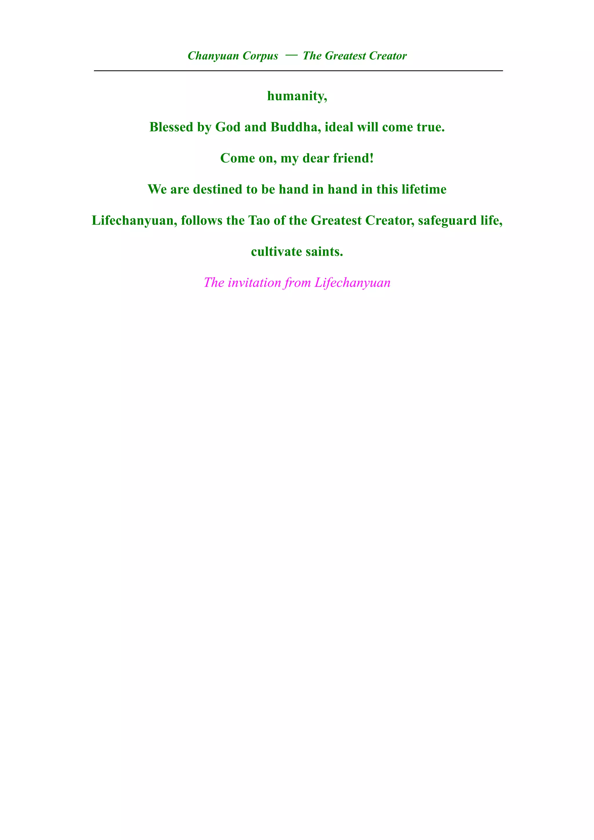 Chanyuan Corpus — The Greatest Creator
——————————————————————————————————
                             humanity,

         Blessed by God and Buddha, ideal will come true.

                     Come on, my dear friend!

         We are destined to be hand in hand in this lifetime

Lifechanyuan, follows the Tao of the Greatest Creator, safeguard life,

                           cultivate saints.

                   The invitation from Lifechanyuan
 