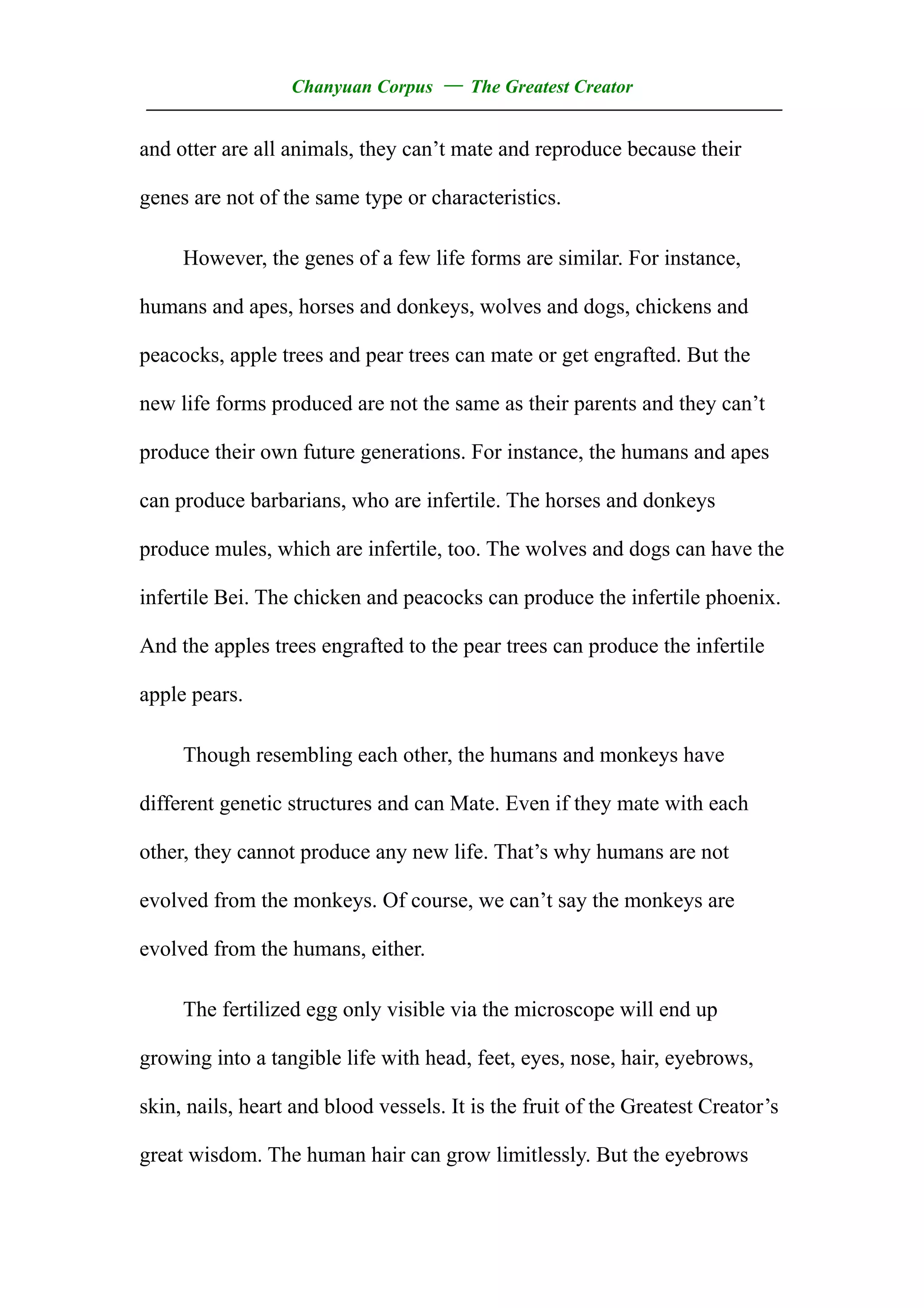 Chanyuan Corpus — The Greatest Creator
——————————————————————————————————
and otter are all animals, they can’t mate and reproduce because their

genes are not of the same type or characteristics.

     However, the genes of a few life forms are similar. For instance,

humans and apes, horses and donkeys, wolves and dogs, chickens and

peacocks, apple trees and pear trees can mate or get engrafted. But the

new life forms produced are not the same as their parents and they can’t

produce their own future generations. For instance, the humans and apes

can produce barbarians, who are infertile. The horses and donkeys

produce mules, which are infertile, too. The wolves and dogs can have the

infertile Bei. The chicken and peacocks can produce the infertile phoenix.

And the apples trees engrafted to the pear trees can produce the infertile

apple pears.

     Though resembling each other, the humans and monkeys have

different genetic structures and can Mate. Even if they mate with each

other, they cannot produce any new life. That’s why humans are not

evolved from the monkeys. Of course, we can’t say the monkeys are

evolved from the humans, either.

     The fertilized egg only visible via the microscope will end up

growing into a tangible life with head, feet, eyes, nose, hair, eyebrows,

skin, nails, heart and blood vessels. It is the fruit of the Greatest Creator’s

great wisdom. The human hair can grow limitlessly. But the eyebrows
 