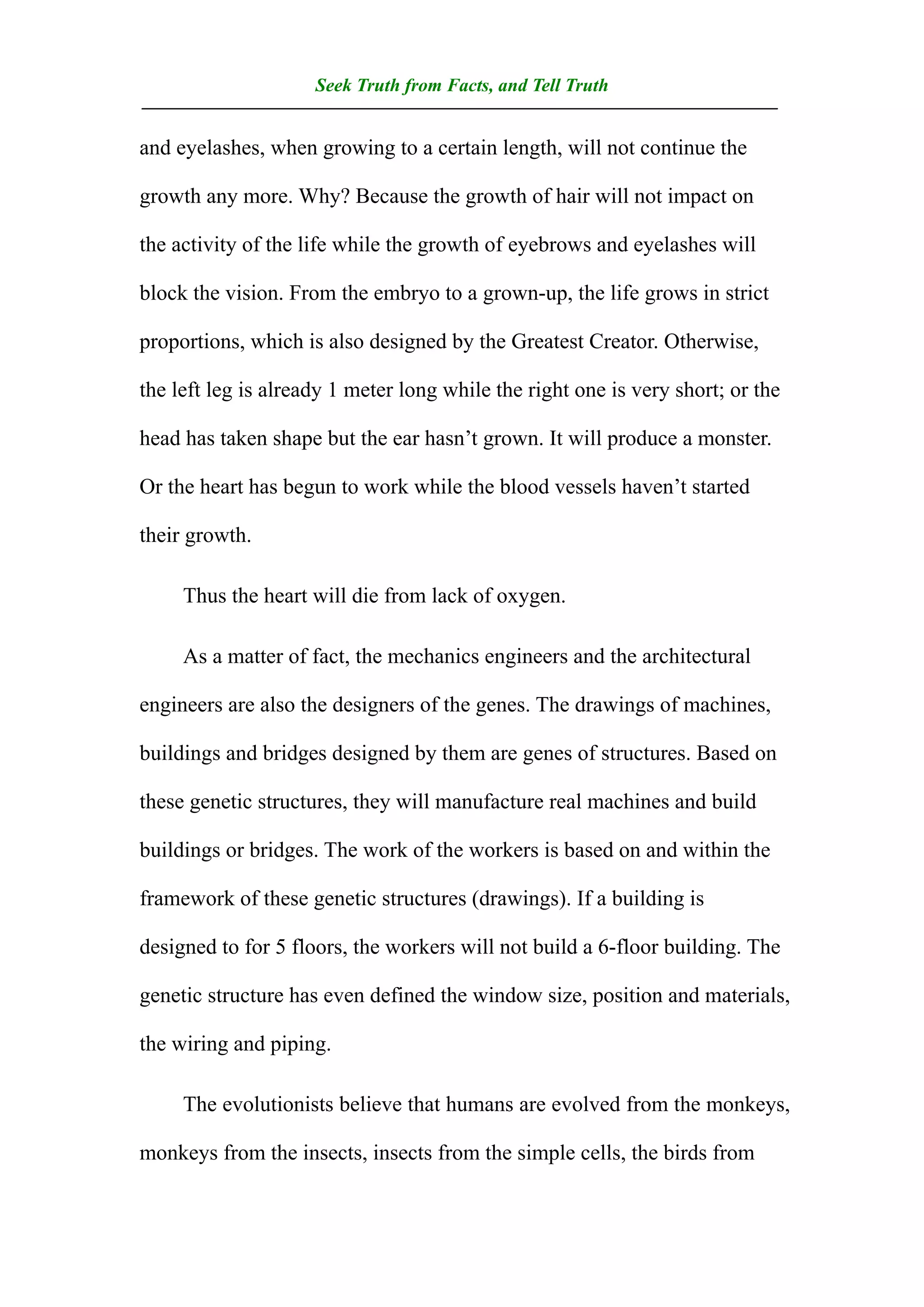Seek Truth from Facts, and Tell Truth
——————————————————————————————————
and eyelashes, when growing to a certain length, will not continue the

growth any more. Why? Because the growth of hair will not impact on

the activity of the life while the growth of eyebrows and eyelashes will

block the vision. From the embryo to a grown-up, the life grows in strict

proportions, which is also designed by the Greatest Creator. Otherwise,

the left leg is already 1 meter long while the right one is very short; or the

head has taken shape but the ear hasn’t grown. It will produce a monster.

Or the heart has begun to work while the blood vessels haven’t started

their growth.

     Thus the heart will die from lack of oxygen.

     As a matter of fact, the mechanics engineers and the architectural

engineers are also the designers of the genes. The drawings of machines,

buildings and bridges designed by them are genes of structures. Based on

these genetic structures, they will manufacture real machines and build

buildings or bridges. The work of the workers is based on and within the

framework of these genetic structures (drawings). If a building is

designed to for 5 floors, the workers will not build a 6-floor building. The

genetic structure has even defined the window size, position and materials,

the wiring and piping.

     The evolutionists believe that humans are evolved from the monkeys,

monkeys from the insects, insects from the simple cells, the birds from
 