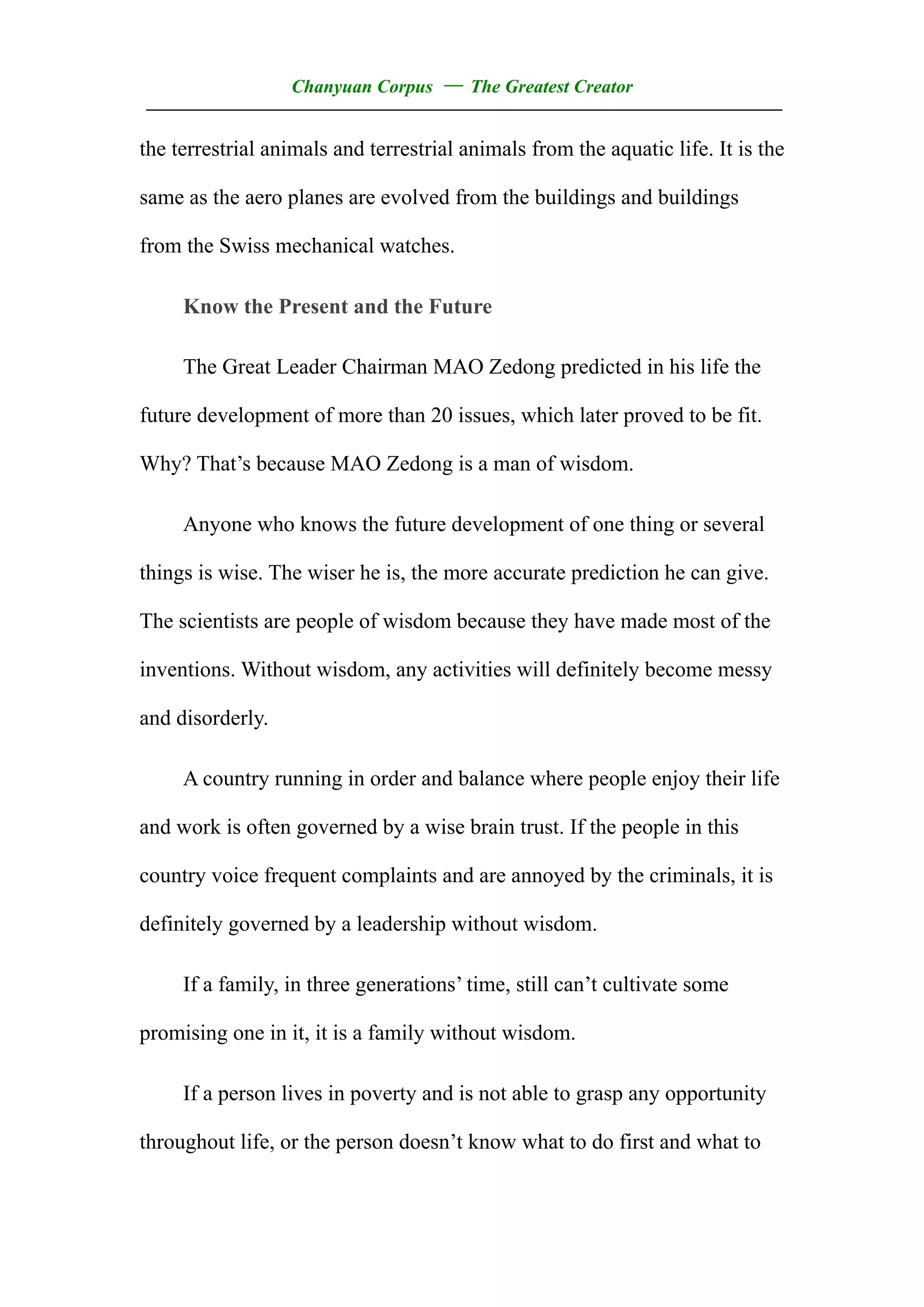 Chanyuan Corpus — The Greatest Creator
——————————————————————————————————
the terrestrial animals and terrestrial animals from the aquatic life. It is the

same as the aero planes are evolved from the buildings and buildings

from the Swiss mechanical watches.

     Know the Present and the Future

     The Great Leader Chairman MAO Zedong predicted in his life the

future development of more than 20 issues, which later proved to be fit.

Why? That’s because MAO Zedong is a man of wisdom.

     Anyone who knows the future development of one thing or several

things is wise. The wiser he is, the more accurate prediction he can give.

The scientists are people of wisdom because they have made most of the

inventions. Without wisdom, any activities will definitely become messy

and disorderly.

     A country running in order and balance where people enjoy their life

and work is often governed by a wise brain trust. If the people in this

country voice frequent complaints and are annoyed by the criminals, it is

definitely governed by a leadership without wisdom.

     If a family, in three generations’ time, still can’t cultivate some

promising one in it, it is a family without wisdom.

     If a person lives in poverty and is not able to grasp any opportunity

throughout life, or the person doesn’t know what to do first and what to
 