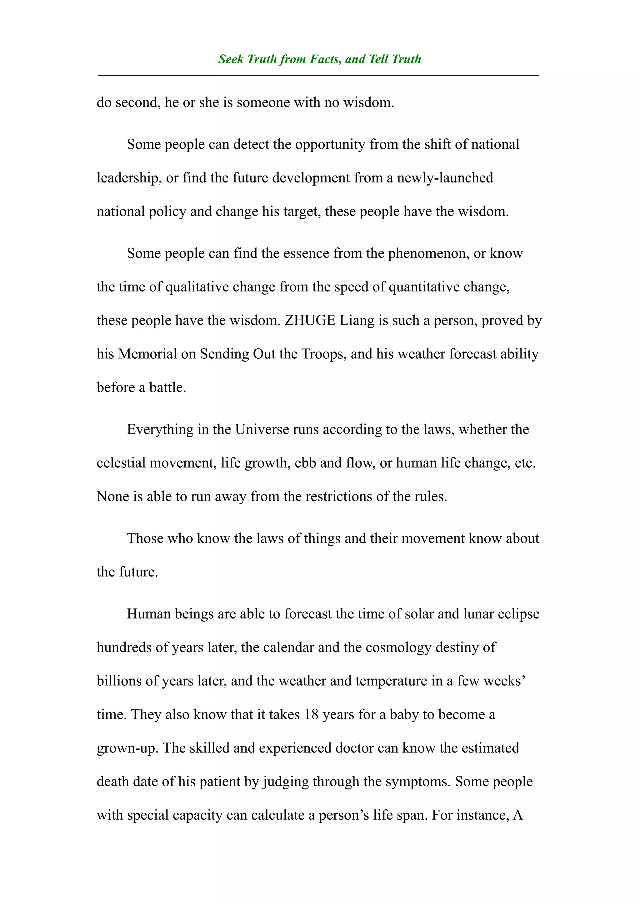 Seek Truth from Facts, and Tell Truth
——————————————————————————————————
do second, he or she is someone with no wisdom.

     Some people can detect the opportunity from the shift of national

leadership, or find the future development from a newly-launched

national policy and change his target, these people have the wisdom.

     Some people can find the essence from the phenomenon, or know

the time of qualitative change from the speed of quantitative change,

these people have the wisdom. ZHUGE Liang is such a person, proved by

his Memorial on Sending Out the Troops, and his weather forecast ability

before a battle.

     Everything in the Universe runs according to the laws, whether the

celestial movement, life growth, ebb and flow, or human life change, etc.

None is able to run away from the restrictions of the rules.

     Those who know the laws of things and their movement know about

the future.

     Human beings are able to forecast the time of solar and lunar eclipse

hundreds of years later, the calendar and the cosmology destiny of

billions of years later, and the weather and temperature in a few weeks’

time. They also know that it takes 18 years for a baby to become a

grown-up. The skilled and experienced doctor can know the estimated

death date of his patient by judging through the symptoms. Some people

with special capacity can calculate a person’s life span. For instance, A
 
