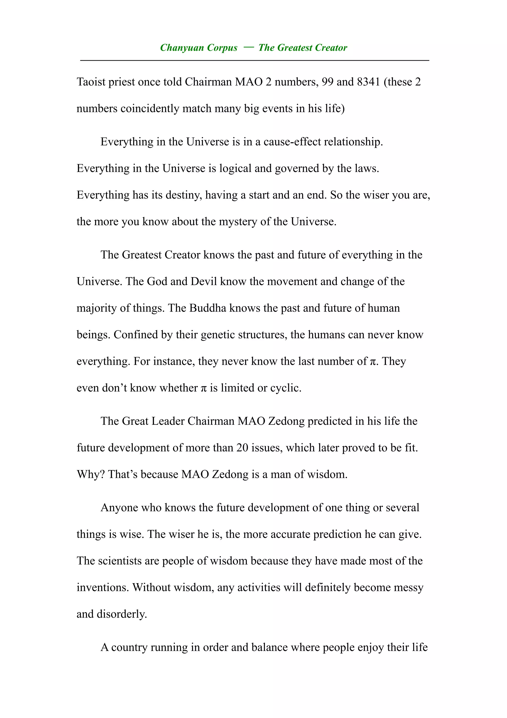 Chanyuan Corpus — The Greatest Creator
——————————————————————————————————
Taoist priest once told Chairman MAO 2 numbers, 99 and 8341 (these 2

numbers coincidently match many big events in his life)

     Everything in the Universe is in a cause-effect relationship.

Everything in the Universe is logical and governed by the laws.

Everything has its destiny, having a start and an end. So the wiser you are,

the more you know about the mystery of the Universe.

     The Greatest Creator knows the past and future of everything in the

Universe. The God and Devil know the movement and change of the

majority of things. The Buddha knows the past and future of human

beings. Confined by their genetic structures, the humans can never know

everything. For instance, they never know the last number of π. They

even don’t know whether π is limited or cyclic.

     The Great Leader Chairman MAO Zedong predicted in his life the

future development of more than 20 issues, which later proved to be fit.

Why? That’s because MAO Zedong is a man of wisdom.

     Anyone who knows the future development of one thing or several

things is wise. The wiser he is, the more accurate prediction he can give.

The scientists are people of wisdom because they have made most of the

inventions. Without wisdom, any activities will definitely become messy

and disorderly.

     A country running in order and balance where people enjoy their life
 
