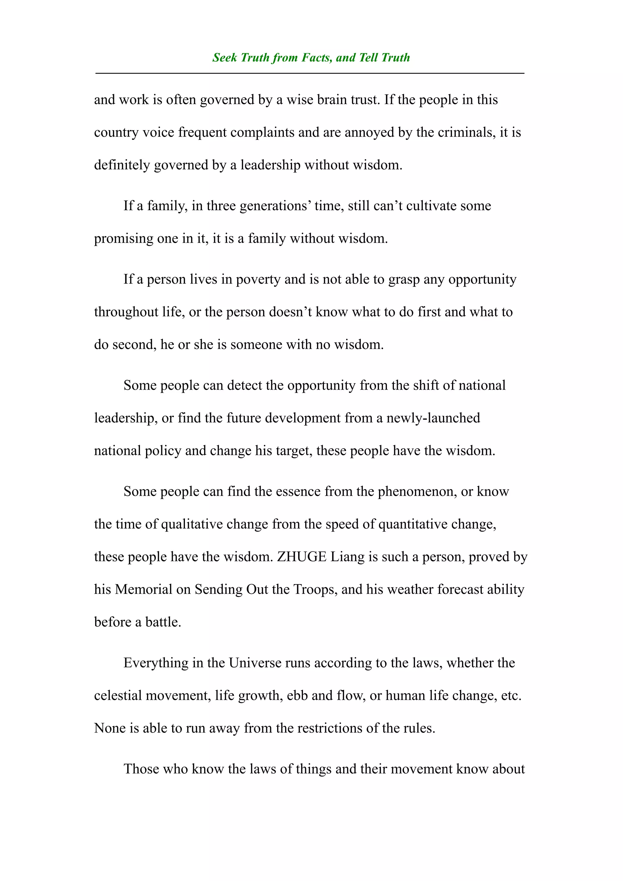 Seek Truth from Facts, and Tell Truth
——————————————————————————————————
and work is often governed by a wise brain trust. If the people in this

country voice frequent complaints and are annoyed by the criminals, it is

definitely governed by a leadership without wisdom.

     If a family, in three generations’ time, still can’t cultivate some

promising one in it, it is a family without wisdom.

     If a person lives in poverty and is not able to grasp any opportunity

throughout life, or the person doesn’t know what to do first and what to

do second, he or she is someone with no wisdom.

     Some people can detect the opportunity from the shift of national

leadership, or find the future development from a newly-launched

national policy and change his target, these people have the wisdom.

     Some people can find the essence from the phenomenon, or know

the time of qualitative change from the speed of quantitative change,

these people have the wisdom. ZHUGE Liang is such a person, proved by

his Memorial on Sending Out the Troops, and his weather forecast ability

before a battle.

     Everything in the Universe runs according to the laws, whether the

celestial movement, life growth, ebb and flow, or human life change, etc.

None is able to run away from the restrictions of the rules.

     Those who know the laws of things and their movement know about
 