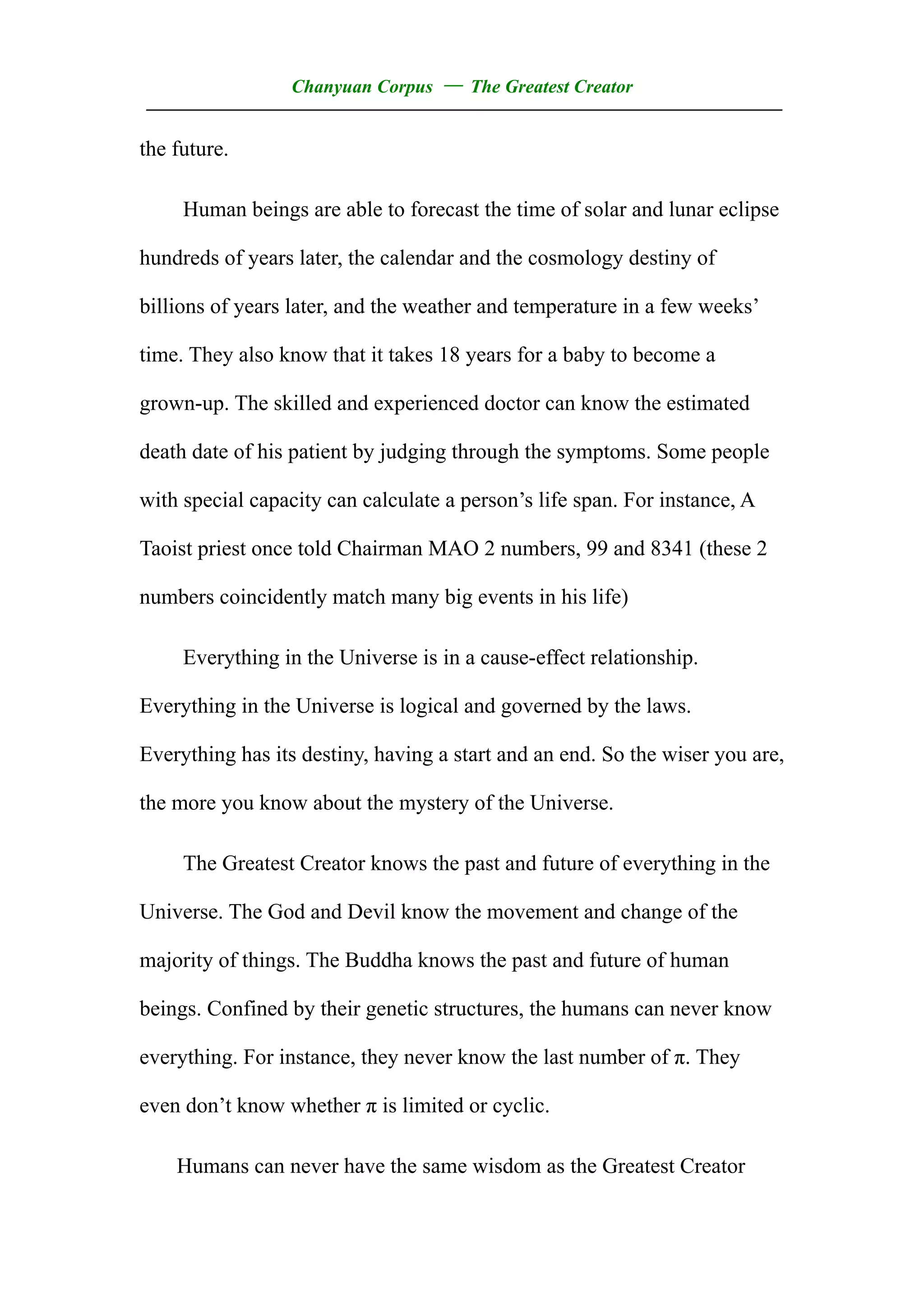 Chanyuan Corpus — The Greatest Creator
——————————————————————————————————
the future.

     Human beings are able to forecast the time of solar and lunar eclipse

hundreds of years later, the calendar and the cosmology destiny of

billions of years later, and the weather and temperature in a few weeks’

time. They also know that it takes 18 years for a baby to become a

grown-up. The skilled and experienced doctor can know the estimated

death date of his patient by judging through the symptoms. Some people

with special capacity can calculate a person’s life span. For instance, A

Taoist priest once told Chairman MAO 2 numbers, 99 and 8341 (these 2

numbers coincidently match many big events in his life)

     Everything in the Universe is in a cause-effect relationship.

Everything in the Universe is logical and governed by the laws.

Everything has its destiny, having a start and an end. So the wiser you are,

the more you know about the mystery of the Universe.

     The Greatest Creator knows the past and future of everything in the

Universe. The God and Devil know the movement and change of the

majority of things. The Buddha knows the past and future of human

beings. Confined by their genetic structures, the humans can never know

everything. For instance, they never know the last number of π. They

even don’t know whether π is limited or cyclic.

    Humans can never have the same wisdom as the Greatest Creator
 
