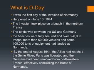 What is D-Day
▪ It was the first day of the Invasion of Normandy
▪ Happened on June 16, 1944
▪ The invasion took place on a beach in the northern
France
▪ The battle was between the US and Germany
▪ the beaches were fully secured and over 326,000
troops, more than 50,000 vehicles and some
100,000 tons of equipment had landed at
Normandy.
▪ By the end of August 1944, the Allies had reached
the Seine River, Paris was liberated and the
Germans had been removed from northwestern
France, effectively concluding the Battle of
Normandy.