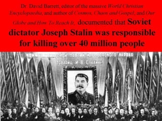 Dr. David Barrett, editor of the massive World Christian
Encyclopaedia, and author of Cosmos, Chaos and Gospel, and Our
Globe and How To Reach It, documented that Soviet
dictator Joseph Stalin was responsible
for killing over 40 million people
 