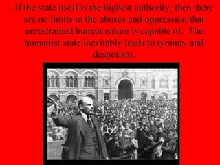 If the state itself is the highest authority, then there
are no limits to the abuses and oppression that
unrestrained human nature is capable of. The
humanist state inevitably leads to tyranny and
despotism.
 