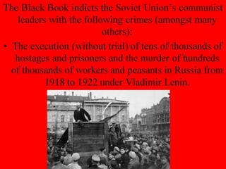 The Black Book indicts the Soviet Union’s communist
leaders with the following crimes (amongst many
others):
• The execution (without trial) of tens of thousands of
hostages and prisoners and the murder of hundreds
of thousands of workers and peasants in Russia from
1918 to 1922 under Vladimir Lenin.
 