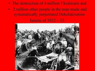 • The destruction of 4 million Ukrainians and
• 2 million other people in the man made and
systematically perpetrated Dekulakisation
famine of 1932 – 33.
 